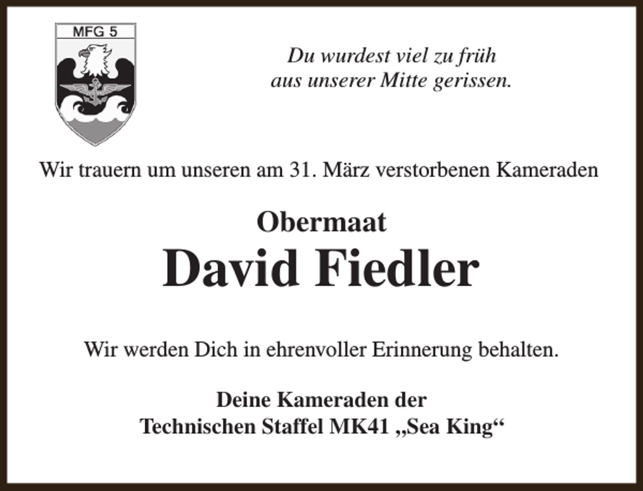 <p>Du wurdest viel zu früh<br />aus unserer Mitte gerissen.</p><p>Wir trauern um unseren am 31. März verstorbenen Kameraden</p><p>Obermaat</p><p>David Fiedler<br />Wir werden Dich in ehrenvoller Erinnerung behalten.<br />Deine Kameraden der<br />Technischen Staffel MK41 „Sea King“</p>