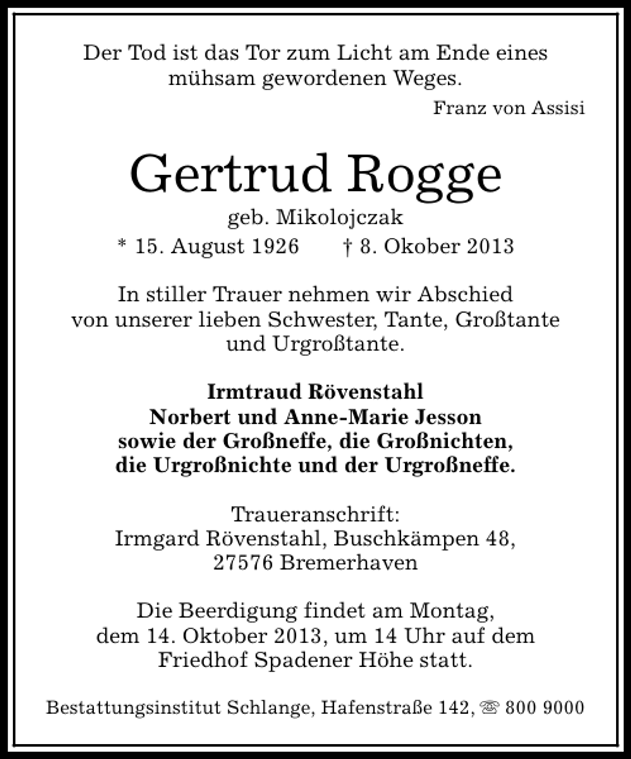<p>Der Tod ist das Tor zum Licht am Ende eines<br />mühsam gewordenen Weges.<br />Franz von Assisi</p><p>Gertrud Rogge</p><p>geb. Mikolojczak<br />* 15. August 1926<br />† 8. Okober 2013<br />In stiller Trauer nehmen wir Abschied<br />von unserer lieben Schwester, Tante, Großtante<br />und Urgroßtante.<br />Irmtraud Rövenstahl<br />Norbert und Anne-Marie Jesson<br />sowie der Großneffe, die Großnichten,<br />die Urgroßnichte und der Urgroßneffe.<br />Traueranschrift:<br />Irmgard Rövenstahl, Buschkämpen 48,<br />27576 Bremerhaven<br />Die Beerdigung findet am Montag,<br />dem 14. Oktober 2013, um 14 Uhr auf dem<br />Friedhof Spadener Höhe statt.<br />Bestattungsinstitut Schlange, Hafenstraße 142, s 800 9000</p>