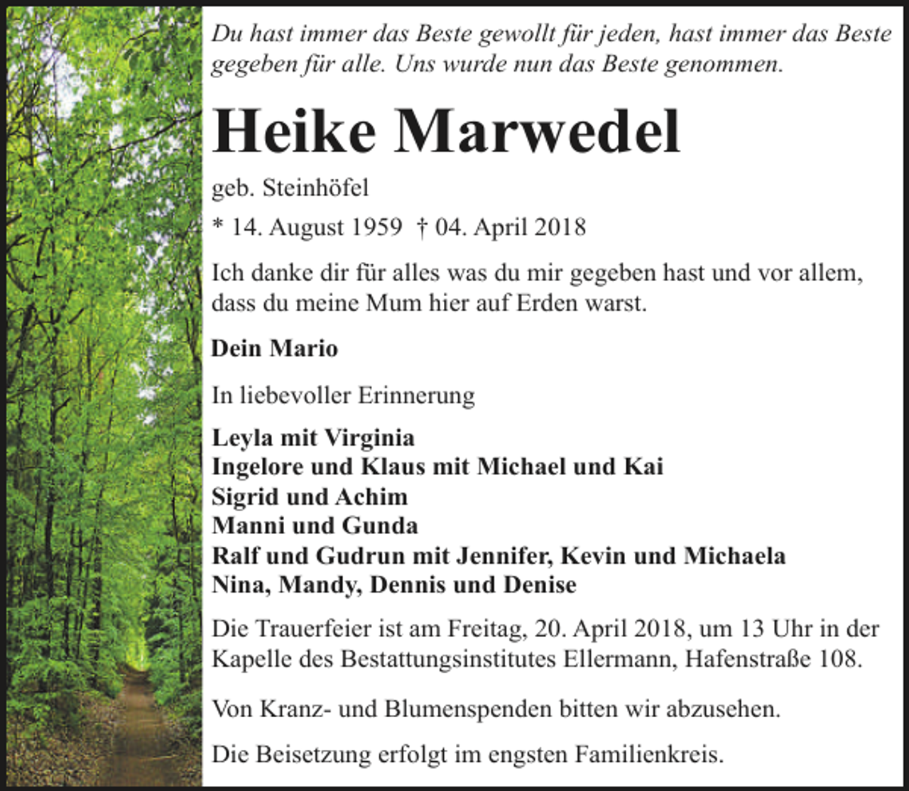 <p>Du hast immer das Beste gewollt für jeden, hast immer das Beste<br />gegeben für alle. Uns wurde nun das Beste genommen.</p><p>Heike Marwedel<br />geb. Steinhöfel</p><p>* 14. August 1959 † 04. April 2018<br />Ich danke dir für alles was du mir gegeben hast und vor allem,<br />dass du meine Mum hier auf Erden warst.<br />Dein Mario<br />In liebevoller Erinnerung<br />Leyla mit Virginia<br />Ingelore und Klaus mit Michael und Kai<br />Sigrid und Achim<br />Manni und Gunda<br />Ralf und Gudrun mit Jennifer, Kevin und Michaela<br />Nina, Mandy, Dennis und Denise<br />Die Trauerfeier ist am Freitag, 20. April 2018, um 13 Uhr in der<br />Kapelle des Bestattungsinstitutes Ellermann, Hafenstraße 108.<br />Von Kranz- und Blumenspenden bitten wir abzusehen.<br />Die Beisetzung erfolgt im engsten Familienkreis.</p>