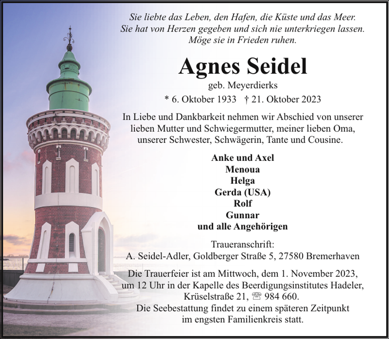 <p>Sie liebte das Leben, den Hafen, die Küste und das Meer.<br />Sie hat von Herzen gegeben und sich nie unterkriegen lassen.<br />Möge sie in Frieden ruhen.</p><p>Agnes Seidel</p><p>geb. Meyerdierks<br />* 6. Oktober 1933 † 21. Oktober 2023<br />In Liebe und Dankbarkeit nehmen wir Abschied von unserer<br />lieben Mutter und Schwiegermutter, meiner lieben Oma,<br />unserer Schwester, Schwägerin, Tante und Cousine.<br />Anke und Axel<br />Menoua<br />Helga<br />Gerda (USA)<br />Rolf<br />Gunnar<br />und alle Angehörigen<br />Traueranschrift:<br />A. Seidel-Adler, Goldberger Straße 5, 27580 Bremerhaven<br />Die Trauerfeier ist am Mittwoch, dem 1. November 2023,<br />um 12 Uhr in der Kapelle des Beerdigungsinstitutes Hadeler,<br />Krüselstraße 21, ' 984 660.<br />Die Seebestattung findet zu einem späteren Zeitpunkt<br />im engsten Familienkreis statt.</p>