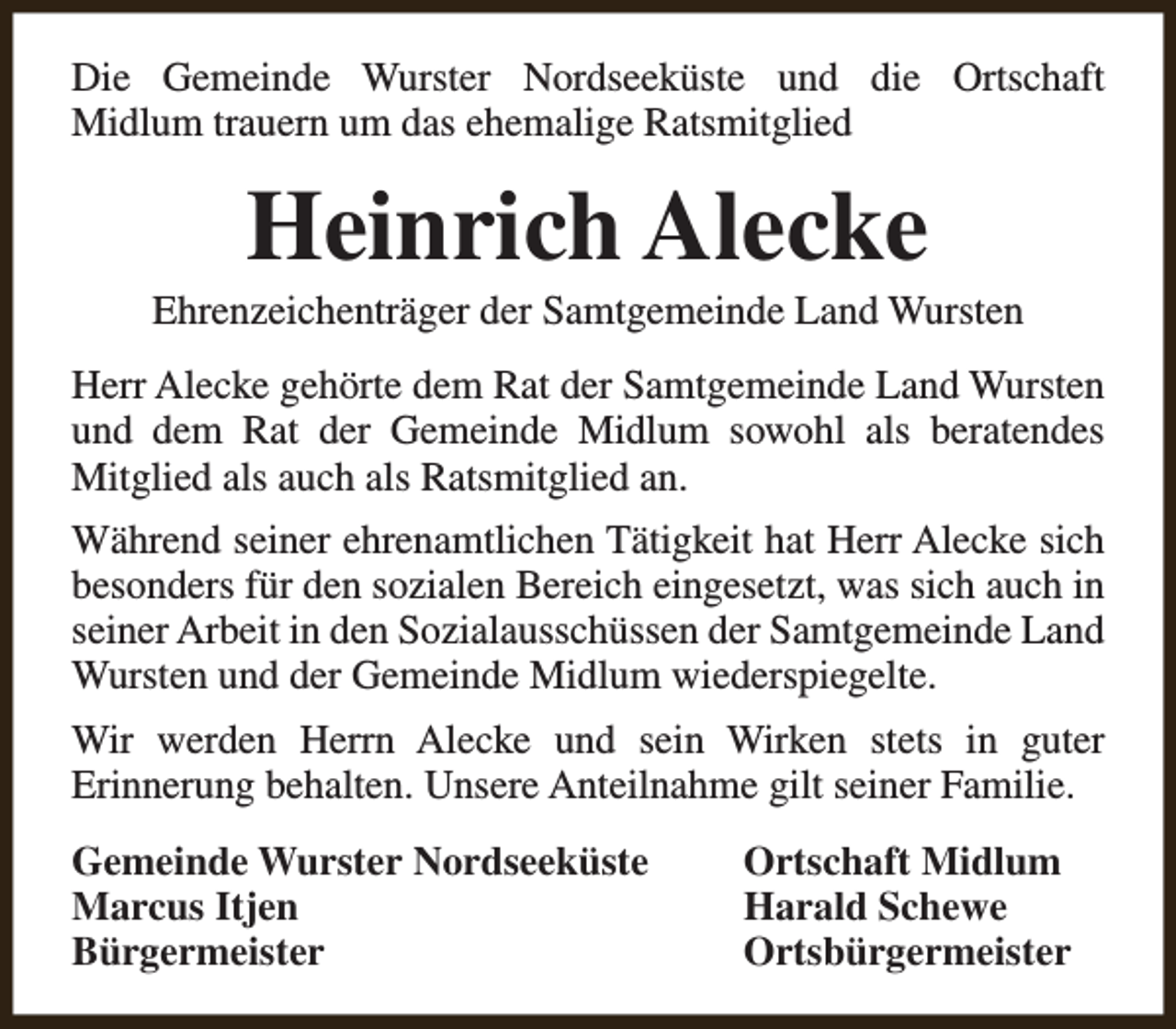 <p>Die Gemeinde Wurster Nordseeküste und die Ortschaft<br />Midlum trauern um das ehemalige Ratsmitglied</p><p>Heinrich Alecke</p><p>Ehrenzeichenträger der Samtgemeinde Land Wursten<br />Herr Alecke gehörte dem Rat der Samtgemeinde Land Wursten<br />und dem Rat der Gemeinde Midlum sowohl als beratendes<br />Mitglied als auch als Ratsmitglied an.<br />Während seiner ehrenamtlichen Tätigkeit hat Herr Alecke sich<br />besonders für den sozialen Bereich eingesetzt, was sich auch in<br />seiner Arbeit in den Sozialausschüssen der Samtgemeinde Land<br />Wursten und der Gemeinde Midlum wiederspiegelte.<br />Wir werden Herrn Alecke und sein Wirken stets in guter<br />Erinnerung behalten. Unsere Anteilnahme gilt seiner Familie.<br />Gemeinde Wurster Nordseeküste<br />Marcus Itjen<br />Bürgermeister</p><p>Ortschaft Midlum<br />Harald Schewe<br />Ortsbürgermeister</p>