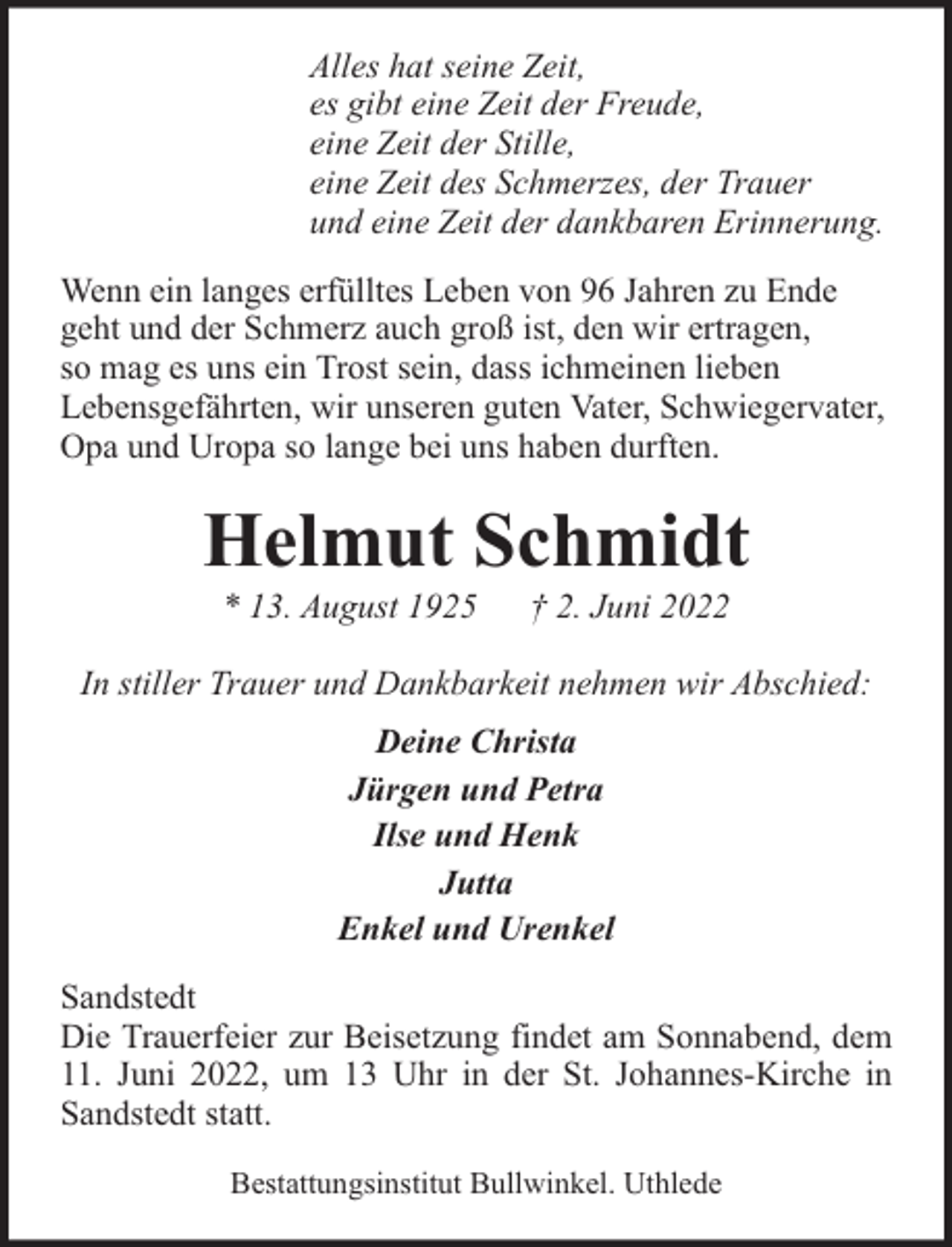 <p>Alles hat seine Zeit,<br />es gibt eine Zeit der Freude,<br />eine Zeit der Stille,<br />eine Zeit des Schmerzes, der Trauer<br />und eine Zeit der dankbaren Erinnerung.<br />Wenn ein langes erfülltes Leben von 96 Jahren zu Ende<br />geht und der Schmerz auch groß ist, den wir ertragen,<br />so mag es uns ein Trost sein, dass ichmeinen lieben<br />Lebensgefährten, wir unseren guten Vater, Schwiegervater,<br />Opa und Uropa so lange bei uns haben durften.</p><p>Helmut Schmidt<br />* 13. August 1925</p><p>† 2. Juni 2022</p><p>In stiller Trauer und Dankbarkeit nehmen wir Abschied:<br />Deine Christa<br />Jürgen und Petra<br />Ilse und Henk<br />Jutta<br />Enkel und Urenkel<br />Sandstedt<br />Die Trauerfeier zur Beisetzung findet am Sonnabend, dem<br />11. Juni 2022, um 13 Uhr in der St. Johannes-Kirche in<br />Sandstedt statt.<br />Bestattungsinstitut Bullwinkel. Uthlede</p>