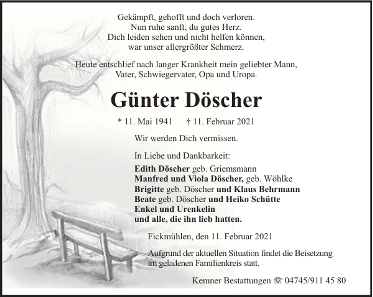 <p>Gekämpft, gehofft und doch verloren.<br />Nun ruhe sanft, du gutes Herz.<br />Dich leiden sehen und nicht helfen können,<br />war unser allergrößter Schmerz.<br />Heute entschlief nach langer Krankheit mein geliebter Mann,<br />Vater, Schwiegervater, Opa und Uropa.</p><p>Günter Döscher<br />* 11. Mai 1941</p><p>† 11. Februar 2021</p><p>Wir werden Dich vermissen.<br />In Liebe und Dankbarkeit:<br />Edith Döscher geb. Griemsmann<br />Manfred und Viola Döscher, geb. Wöhlke<br />Brigitte geb. Döscher und Klaus Behrmann<br />Beate geb. Döscher und Heiko Schütte<br />Enkel und Urenkelin<br />und alle, die ihn lieb hatten.<br />Fickmühlen, den 11. Februar 2021<br />Aufgrund der aktuellen Situation findet die Beisetzung<br />im geladenen Familienkreis statt.<br />Kemner Bestattungen</p><p>04745/911 45 80</p>