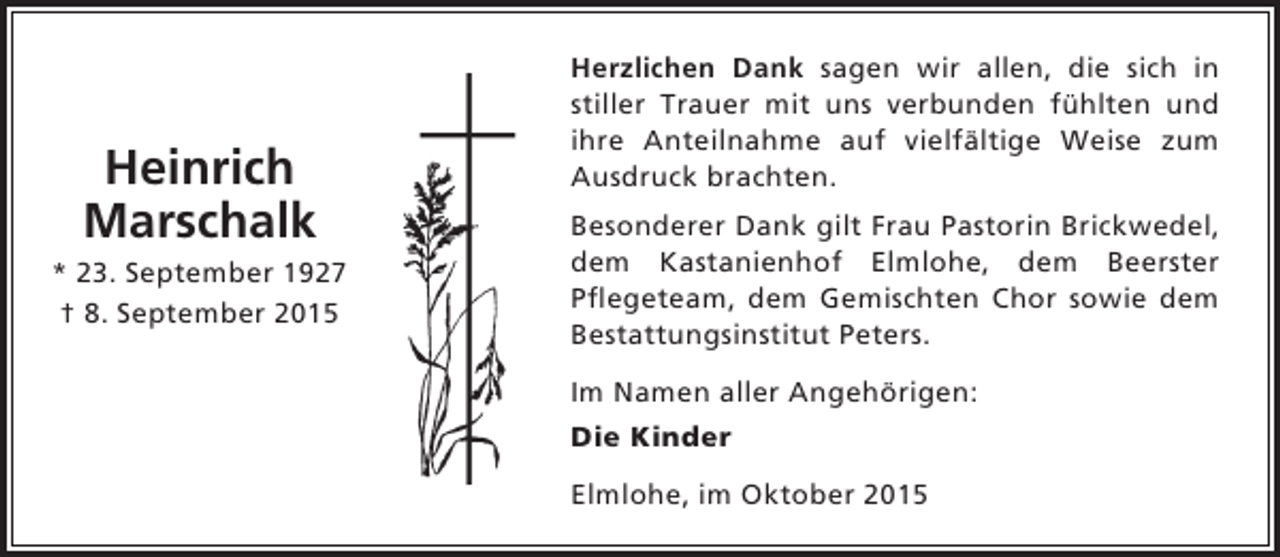 <p>Heinrich<br />Marschalk<br />* 23. September 1927<br />† 8. September 2015</p><p>Herzlichen Dank sagen wir allen, die sich in<br />stiller Trauer mit uns verbunden fühlten und<br />ihre Anteilnahme auf vielfältige Weise zum<br />Ausdruck brachten.<br />Besonderer Dank gilt Frau Pastorin Brickwedel,<br />dem Kastanienhof Elmlohe, dem Beerster<br />Pflegeteam, dem Gemischten Chor sowie dem<br />Bestattungsinstitut Peters.<br />Im Namen aller Angehörigen:<br />Die Kinder<br />Elmlohe, im Oktober 2015</p>
