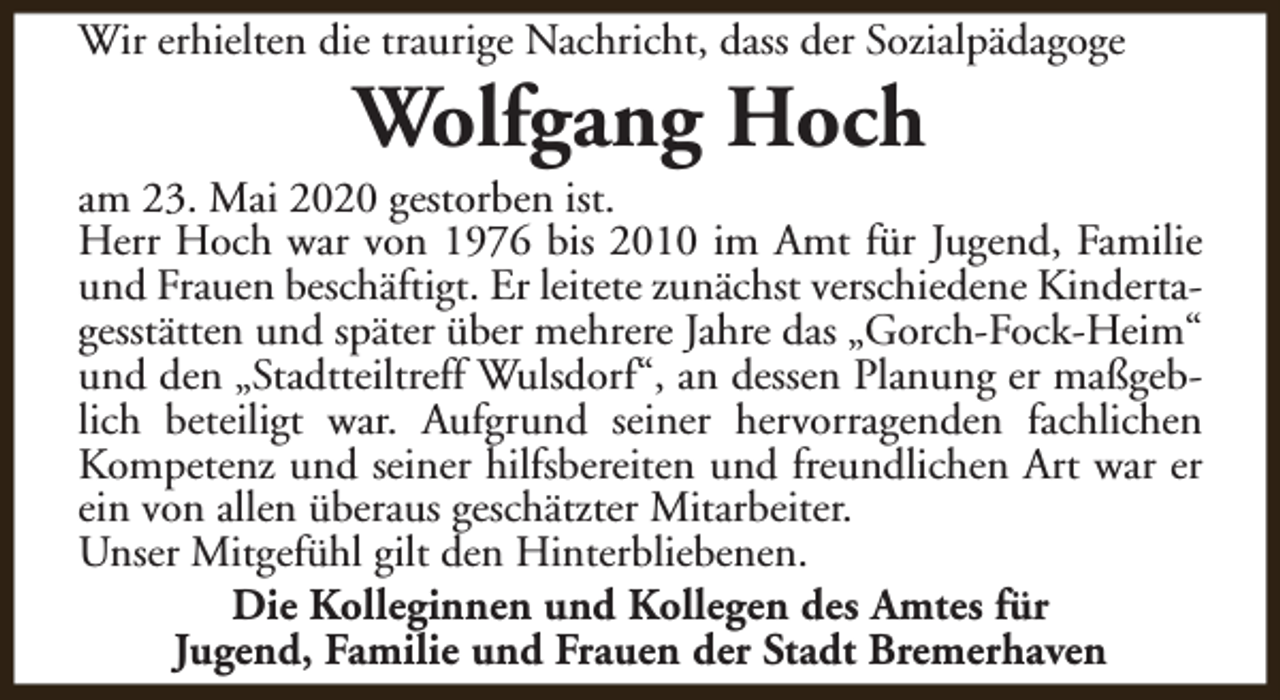 <p>Wir erhielten die traurige Nachricht, dass der Sozialpädagoge</p><p>Wolfgang Hoch</p><p>am 23. Mai 2020 gestorben ist.<br />Herr Hoch war von 1976 bis 2010 im Amt für Jugend, Familie<br />und Frauen beschäftigt. Er leitete zunächst verschiedene Kindertagesstätten und später über mehrere Jahre das „Gorch-Fock-Heim“<br />und den „Stadtteiltreff Wulsdorf“, an dessen Planung er maßgeblich beteiligt war. Aufgrund seiner hervorragenden fachlichen<br />Kompetenz und seiner hilfsbereiten und freundlichen Art war er<br />ein von allen überaus geschätzter Mitarbeiter.<br />Unser Mitgefühl gilt den Hinterbliebenen.<br />Die Kolleginnen und Kollegen des Amtes für<br />Jugend, Familie und Frauen der Stadt Bremerhaven</p>