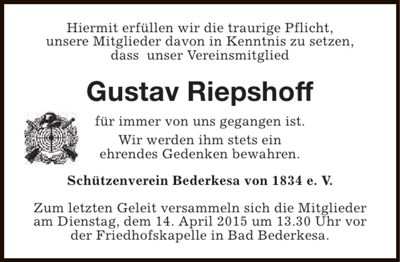 <p>Hiermit erfüllen wir die traurige Pflicht,<br />unsere Mitglieder davon in Kenntnis zu setzen,<br />dass unser Vereinsmitglied</p><p>Gustav Riepshoff<br />für immer von uns gegangen ist.<br />Wir werden ihm stets ein<br />ehrendes Gedenken bewahren.<br />Schützenverein Bederkesa von 1834 e. V.<br />Zum letzten Geleit versammeln sich die Mitglieder<br />am Dienstag, dem 14. April 2015 um 13.30 Uhr vor<br />der Friedhofskapelle in Bad Bederkesa.</p>