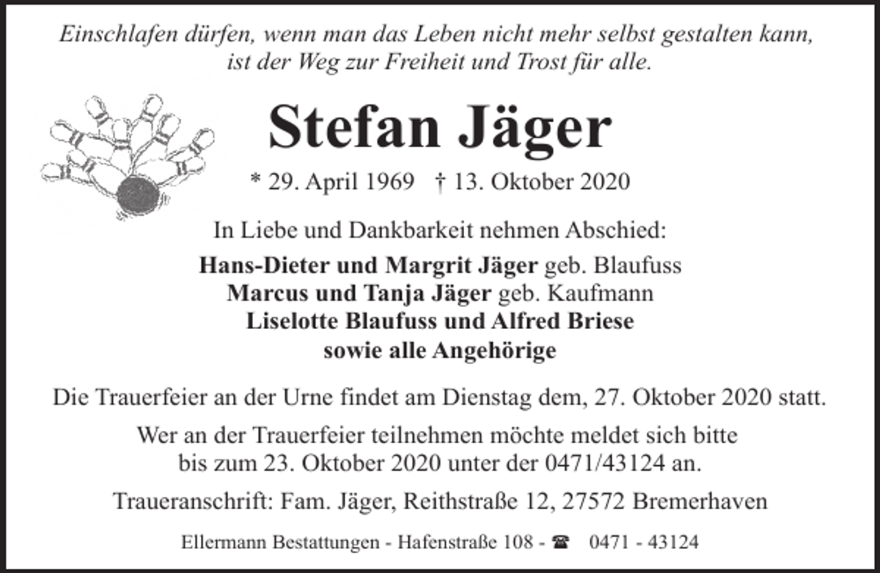 <p>Einschlafen dürfen, wenn man das Leben nicht mehr selbst gestalten kann,<br />ist der Weg zur Freiheit und Trost für alle.</p><p>Stefan Jäger</p><p>* 29. April 1969 † 13. Oktober 2020<br />In Liebe und Dankbarkeit nehmen Abschied:<br />Hans-Dieter und Margrit Jäger geb. Blaufuss<br />Marcus und Tanja Jäger geb. Kaufmann<br />Liselotte Blaufuss und Alfred Briese<br />sowie alle Angehörige<br />Die Trauerfeier an der Urne findet am Dienstag dem, 27. Oktober 2020 statt.<br />Wer an der Trauerfeier teilnehmen möchte meldet sich bitte<br />bis zum 23. Oktober 2020 unter der 0471/43124 an.<br />Traueranschrift: Fam. Jäger, Reithstraße 12, 27572 Bremerhaven<br />Ellermann Bestattungen - Hafenstraße 108 - ( 0471 - 43124</p>
