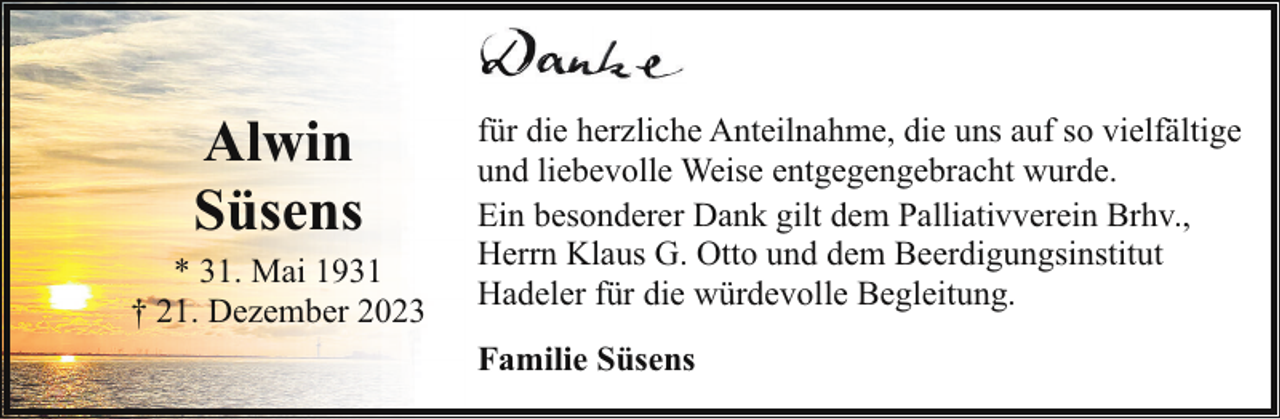 <p>Alwin<br />Süsens<br />* 31. Mai 1931<br />† 21. Dezember 2023</p><p>für die herzliche Anteilnahme, die uns auf so vielfältige<br />und liebevolle Weise entgegengebracht wurde.<br />Ein besonderer Dank gilt dem Palliativverein Brhv.,<br />Herrn Klaus G. Otto und dem Beerdigungsinstitut<br />Hadeler für die würdevolle Begleitung.<br />Familie Süsens</p>