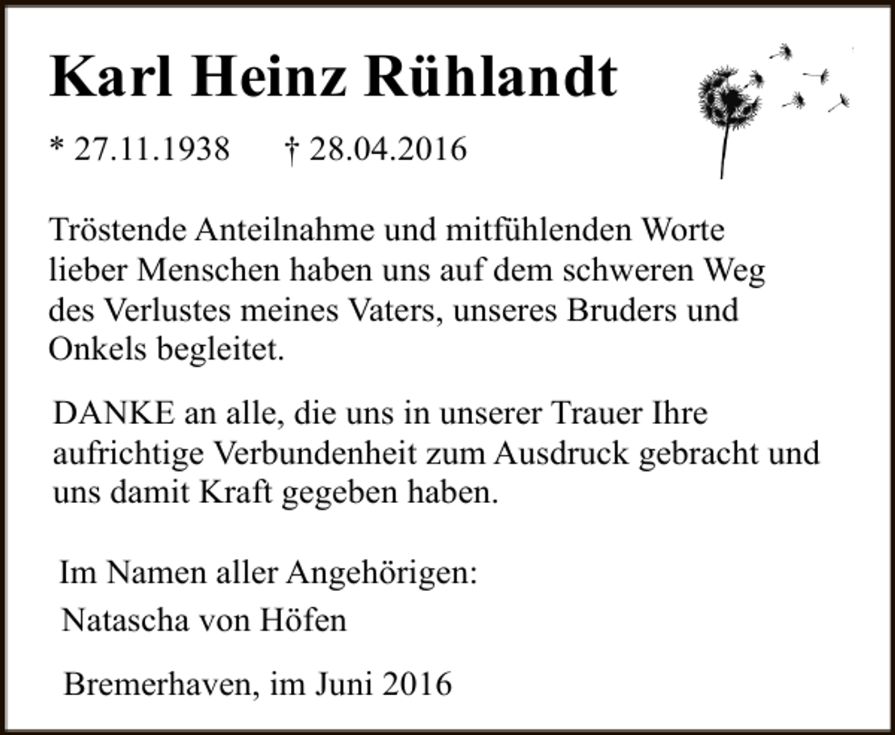 <p>Karl Heinz Rühlandt<br />* 27.11.1938</p><p>† 28.04.2016</p><p>Tröstende Anteilnahme und mitfühlenden Worte<br />lieber Menschen haben uns auf dem schweren Weg<br />des Verlustes meines Vaters, unseres Bruders und<br />Onkels begleitet.<br />DANKE an alle, die uns in unserer Trauer Ihre<br />aufrichtige Verbundenheit zum Ausdruck gebracht und<br />uns damit Kraft gegeben haben.<br />Im Namen aller Angehörigen:<br />Natascha von Höfen<br />Bremerhaven, im Juni 2016</p>