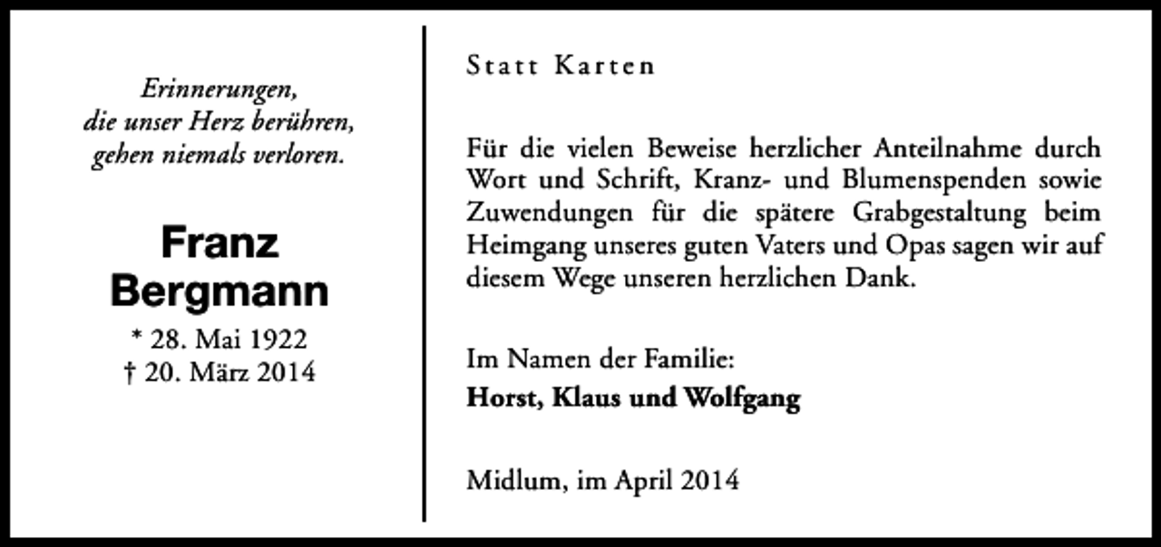 <p>Erinnerungen,<br />die unser Herz berühren,<br />gehen niemals verloren.</p><p>Franz<br />Bergmann<br />* 28. Mai 1922<br />† 20. März 2014</p><p>Statt Karten<br />Für die vielen Beweise herzlicher Anteilnahme durch<br />Wort und Schrift, Kranz- und Blumenspenden sowie<br />Zuwendungen für die spätere Grabgestaltung beim<br />Heimgang unseres guten Vaters und Opas sagen wir auf<br />diesem Wege unseren herzlichen Dank.<br />Im Namen der Familie:<br />Horst, Klaus und Wolfgang<br />Midlum, im April 2014</p>