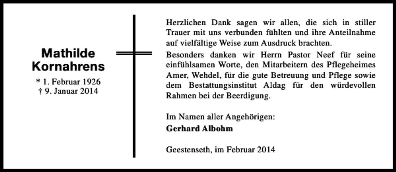 <p>Mathilde<br />Kornahrens<br />* 1. Februar 1926<br />† 9. Januar 2014</p><p>Herzlichen Dank sagen wir allen, die sich in stiller<br />Trauer mit uns verbunden fühlten und ihre Anteilnahme<br />auf vielfältige Weise zum Ausdruck brachten.<br />Besonders danken wir Herrn Pastor Neef für seine<br />einfühlsamen Worte, den Mitarbeitern des Pflegeheimes<br />Amer, Wehdel, für die gute Betreuung und Pflege sowie<br />dem Bestattungsinstitut Aldag für den würdevollen<br />Rahmen bei der Beerdigung.<br />Im Namen aller Angehörigen:<br />Gerhard Albohm<br />Geestenseth, im Februar 2014</p>