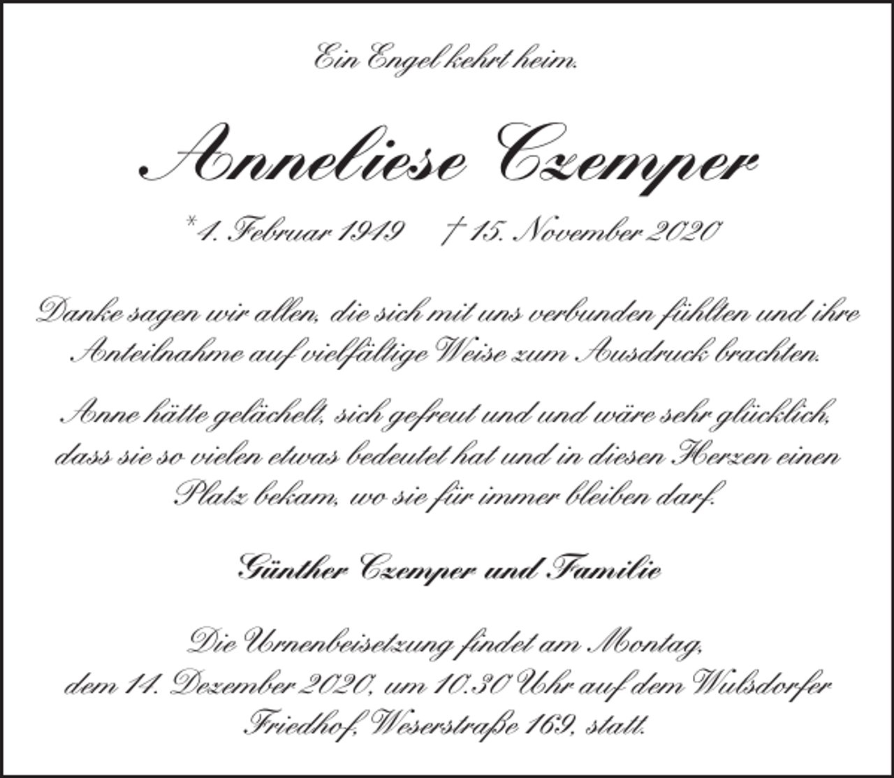 <p>Ein Engel kehrt heim.</p><p>Anneliese Czemper<br />* 4. Februar 1949</p><p>† 15. November 2020</p><p>Danke sagen wir allen, die sich mit uns verbunden fühlten und ihre<br />Anteilnahme auf vielfältige Weise zum Ausdruck brachten.<br />Anne hätte gelächelt, sich gefreut und und wäre sehr glücklich,<br />dass sie so vielen etwas bedeutet hat und in diesen Herzen einen<br />Platz bekam, wo sie für immer bleiben darf.<br />Günther Czemper und Familie<br />Die Urnenbeisetzung ﬁndet am Montag,<br />dem 14. Dezember 2020, um 10.30 Uhr auf dem Wulsdorfer<br />Friedhof, Weserstraße 169, statt.</p>