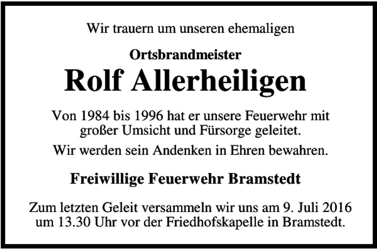 <p>Wir trauern um unseren ehemaligen<br />Ortsbrandmeister</p><p>Rolf Allerheiligen<br />Von 1984 bis 1996 hat er unsere Feuerwehr mit<br />großer Umsicht und Fürsorge geleitet.<br />Wir werden sein Andenken in Ehren bewahren.</p><p>Freiwillige Feuerwehr Bramstedt<br />Zum letzten Geleit versammeln wir uns am 9. Juli 2016<br />um 13.30 Uhr vor der Friedhofskapelle in Bramstedt.</p>