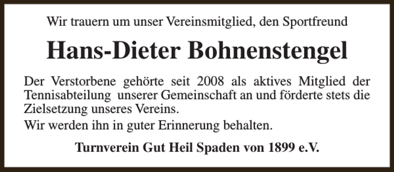 <p>Wir trauern um unser Vereinsmitglied, den Sportfreund</p><p>Hans-Dieter Bohnenstengel<br />Der Verstorbene gehörte seit 2008 als aktives Mitglied der<br />Tennisabteilung unserer Gemeinschaft an und förderte stets die<br />Zielsetzung unseres Vereins.<br />Wir werden ihn in guter Erinnerung behalten.<br />Turnverein Gut Heil Spaden von 1899 e.V.</p>