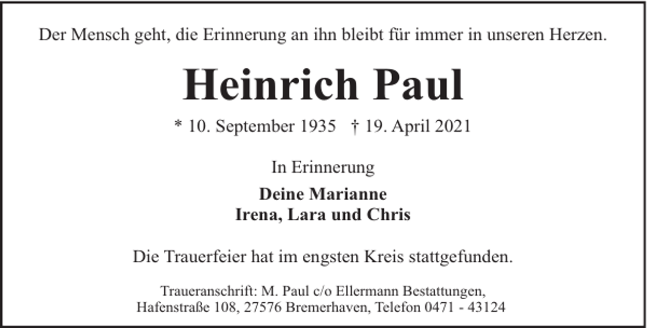 <p>Der Mensch geht, die Erinnerung an ihn bleibt für immer in unseren Herzen.</p><p>Heinrich Paul</p><p>* 10. September 1935 † 19. April 2021<br />In Erinnerung<br />Deine Marianne<br />Irena, Lara und Chris<br />Die Trauerfeier hat im engsten Kreis stattgefunden.<br />Traueranschrift: M. Paul c/o Ellermann Bestattungen,<br />Hafenstraße 108, 27576 Bremerhaven, Telefon 0471 - 43124</p>