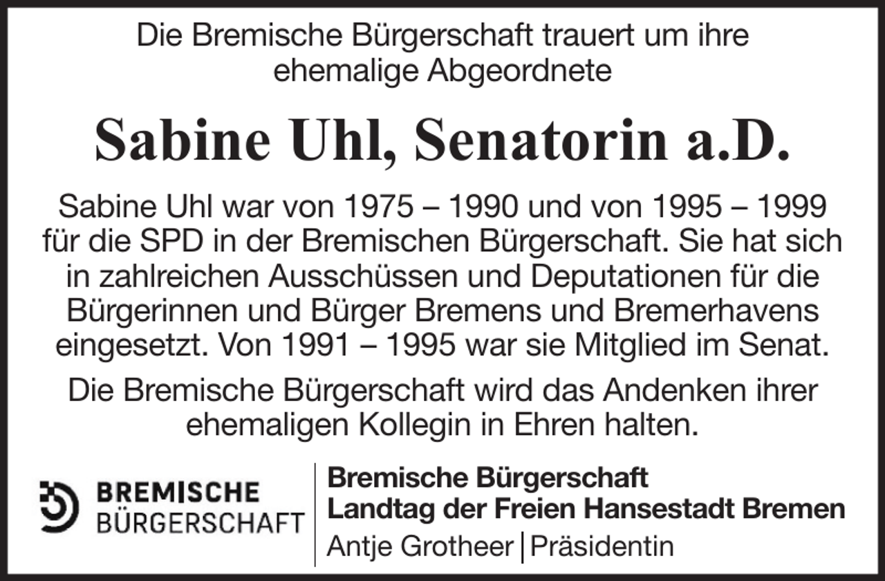 <p>Die Bremische Bürgerschaft trauert um ihre<br />ehemalige Abgeordnete</p><p>Sabine Uhl, Senatorin a.D.<br />Sabine Uhl war von 1975 – 1990 und von 1995 – 1999<br />für die SPD in der Bremischen Bürgerschaft. Sie hat sich<br />in zahlreichen Ausschüssen und Deputationen für die<br />Bürgerinnen und Bürger Bremens und Bremerhavens<br />eingesetzt. Von 1991 – 1995 war sie Mitglied im Senat.<br />Die Bremische Bürgerschaft wird das Andenken ihrer<br />ehemaligen Kollegin in Ehren halten.<br />Bremische Bürgerschaft<br />Landtag der Freien Hansestadt Bremen<br />Antje Grotheer Präsidentin</p>