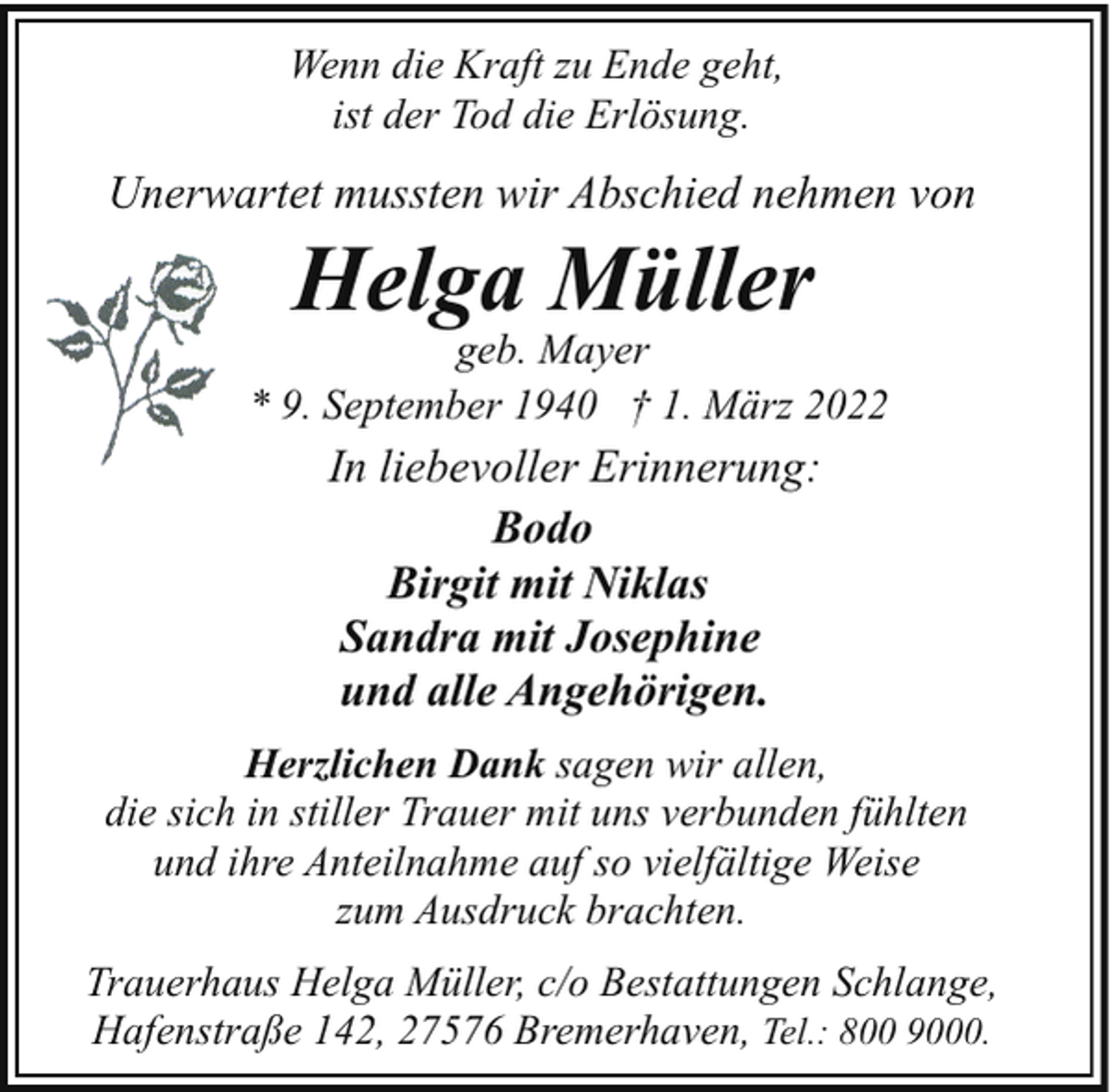 <p>Wenn die Kraft zu Ende geht,<br />ist der Tod die Erlösung.</p><p>Unerwartet mussten wir Abschied nehmen von</p><p>Helga Müller</p><p>geb. Mayer<br />* 9. September 1940 † 1. März 2022</p><p>In liebevoller Erinnerung:<br />Bodo<br />Birgit mit Niklas<br />Sandra mit Josephine<br />und alle Angehörigen.<br />Herzlichen Dank sagen wir allen,<br />die sich in stiller Trauer mit uns verbunden fühlten<br />und ihre Anteilnahme auf so vielfältige Weise<br />zum Ausdruck brachten.<br />Trauerhaus Helga Müller, c/o Bestattungen Schlange,<br />Hafenstraße 142, 27576 Bremerhaven, Tel.: 800 9000.</p>