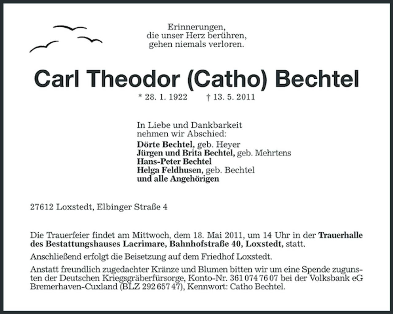 <p>Erinnerungen, die unser Herz berühren, gehen niemals verloren.</p><p>Carl Theodor (Catho) Bechtel<br />* 28. 1. 1922 † 13. 5. 2011 In Liebe und Dankbarkeit nehmen wir Abschied: Dörte Bechtel, geb. Heyer Jürgen und Brita Bechtel, geb. Mehrtens Hans-Peter Bechtel Helga Feldhusen, geb. Bechtel und alle Angehörigen 27612 Loxstedt, Elbinger Straße 4 Die Trauerfeier findet am Mittwoch, dem 18. Mai 2011, um 14 Uhr in der Trauerhalle des Bestattungshauses Lacrimare, Bahnhofstraße 40, Loxstedt, statt. Anschließend erfolgt die Beisetzung auf dem Friedhof Loxstedt. Anstatt freundlich zugedachter Kränze und Blumen bitten wir um eine Spende zugunsten der Deutschen Kriegsgräberfürsorge, Konto-Nr. 361 074 76 07 bei der Volksbank eG Bremerhaven-Cuxland (BLZ 292 657 47), Kennwort: Catho Bechtel.</p>