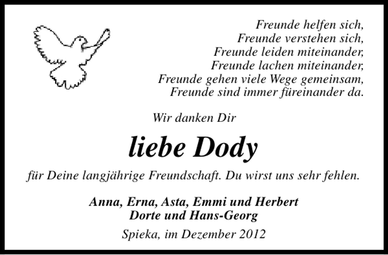 <p>Freunde helfen sich,<br />Freunde verstehen sich,<br />Freunde leiden miteinander,<br />Freunde lachen miteinander,<br />Freunde gehen viele Wege gemeinsam,<br />Freunde sind immer füreinander da.<br />Wir danken Dir</p><p>liebe Dody</p><p>für Deine langjährige Freundschaft. Du wirst uns sehr fehlen.<br />Anna, Erna, Asta, Emmi und Herbert<br />Dorte und Hans-Georg<br />Spieka, im Dezember 2012</p>