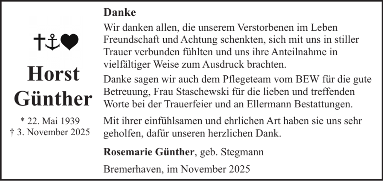 <p>Danke</p><p>Horst<br />Günther<br />* 22. Mai 1939<br />† 3. November 2025</p><p>Wir danken allen, die unserem Verstorbenen im Leben<br />Freundschaft und Achtung schenkten, sich mit uns in stiller<br />Trauer verbunden fühlten und uns ihre Anteilnahme in<br />vielfältiger Weise zum Ausdruck brachten.<br />Danke sagen wir auch dem Pflegeteam vom BEW für die gute<br />Betreuung, Frau Staschewski für die lieben und treffenden<br />Worte bei der Trauerfeier und an Ellermann Bestattungen.<br />Mit ihrer einfühlsamen und ehrlichen Art haben sie uns sehr<br />geholfen, dafür unseren herzlichen Dank.<br />Rosemarie Günther, geb. Stegmann<br />Bremerhaven, im November 2025</p>