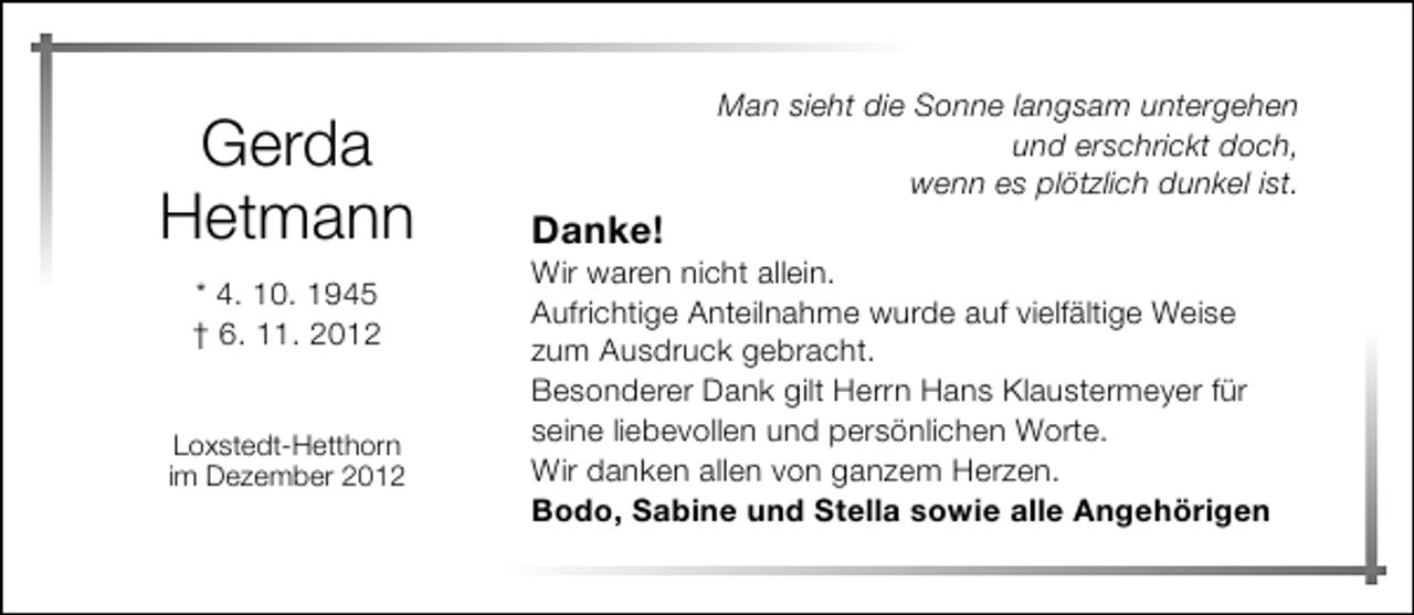 <p>Gerda<br />Hetmann<br />* 4. 10. 1945<br />† 6. 11. 2012<br />Loxstedt-Hetthorn<br />im Dezember 2012</p><p>Danke!</p><p>Man sieht die Sonne langsam untergehen<br />und erschrickt doch,<br />wenn es plötzlich dunkel ist.</p><p>Wir waren nicht allein.<br />Aufrichtige Anteilnahme wurde auf vielfältige Weise<br />zum Ausdruck gebracht.<br />Besonderer Dank gilt Herrn Hans Klaustermeyer für<br />seine liebevollen und persönlichen Worte.<br />Wir danken allen von ganzem Herzen.<br />Bodo, Sabine und Stella sowie alle Angehörigen</p>