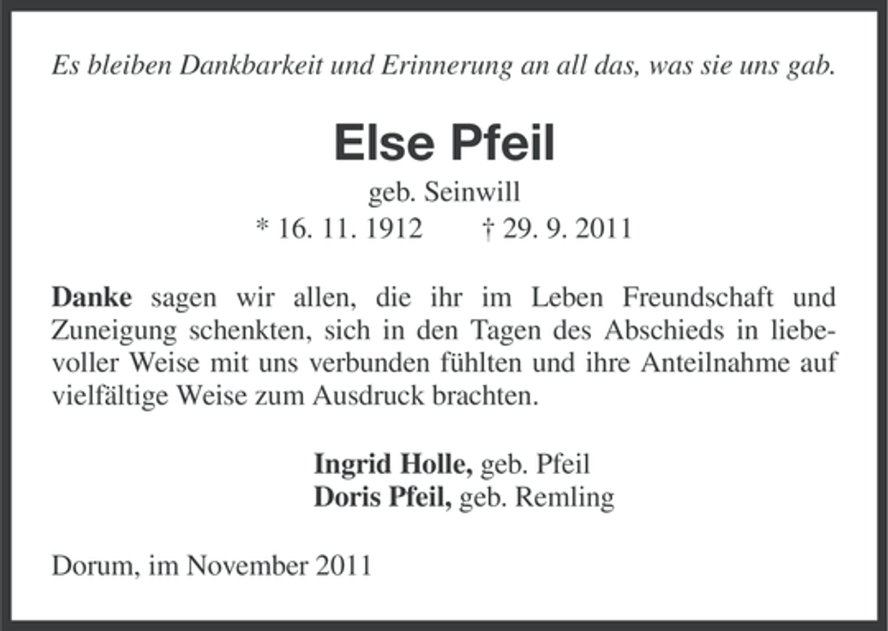 <p>Es bleiben Dankbarkeit und Erinnerung an all das, was sie uns gab.</p><p>Else Pfeil<br />geb. Seinwill<br />* 16. 11. 1912<br />† 29. 9. 2011<br />Danke sagen wir allen, die ihr im Leben Freundschaft und<br />Zuneigung schenkten, sich in den Tagen des Abschieds in liebevoller Weise mit uns verbunden fühlten und ihre Anteilnahme auf<br />vielfältige Weise zum Ausdruck brachten.<br />Ingrid Holle, geb. Pfeil<br />Doris Pfeil, geb. Remling<br />Dorum, im November 2011</p>