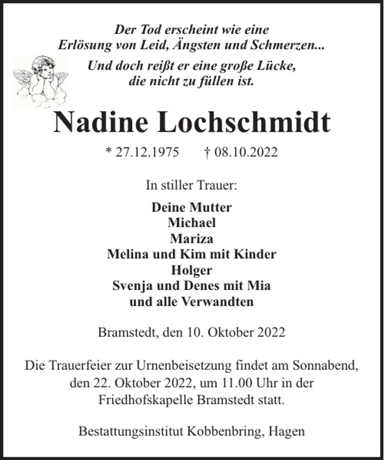 <p>Der Tod erscheint wie eine<br />Erlösung von Leid, Ängsten und Schmerzen...<br />Und doch reißt er eine große Lücke,<br />die nicht zu füllen ist.</p><p>Nadine Lochschmidt<br />* 27.12.1975</p><p>† 08.10.2022</p><p>In stiller Trauer:<br />Deine Mutter<br />Michael<br />Mariza<br />Melina und Kim mit Kinder<br />Holger<br />Svenja und Denes mit Mia<br />und alle Verwandten<br />Bramstedt, den 10. Oktober 2022<br />Die Trauerfeier zur Urnenbeisetzung findet am Sonnabend,<br />den 22. Oktober 2022, um 11.00 Uhr in der<br />Friedhofskapelle Bramstedt statt.<br />Bestattungsinstitut Kobbenbring, Hagen</p>