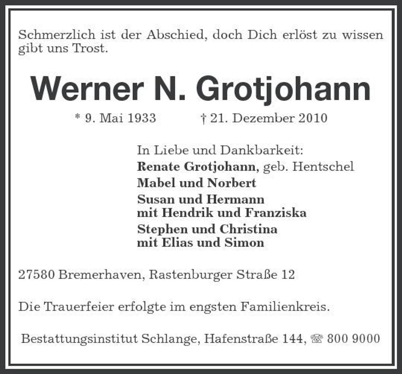 <p>Schmerzlich ist der Abschied, doch Dich erlöst zu wissen gibt uns Trost.</p><p>Werner N. Grotjohann<br />* 9. Mai 1933 † 21. Dezember 2010 In Liebe und Dankbarkeit: Renate Grotjohann, geb. Hentschel Mabel und Norbert Susan und Hermann mit Hendrik und Franziska Stephen und Christina mit Elias und Simon 27580 Bremerhaven, Rastenburger Straße 12 Die Trauerfeier erfolgte im engsten Familienkreis.<br />Bestattungsinstitut Schlange, Hafenstraße 144, 800 9000</p>