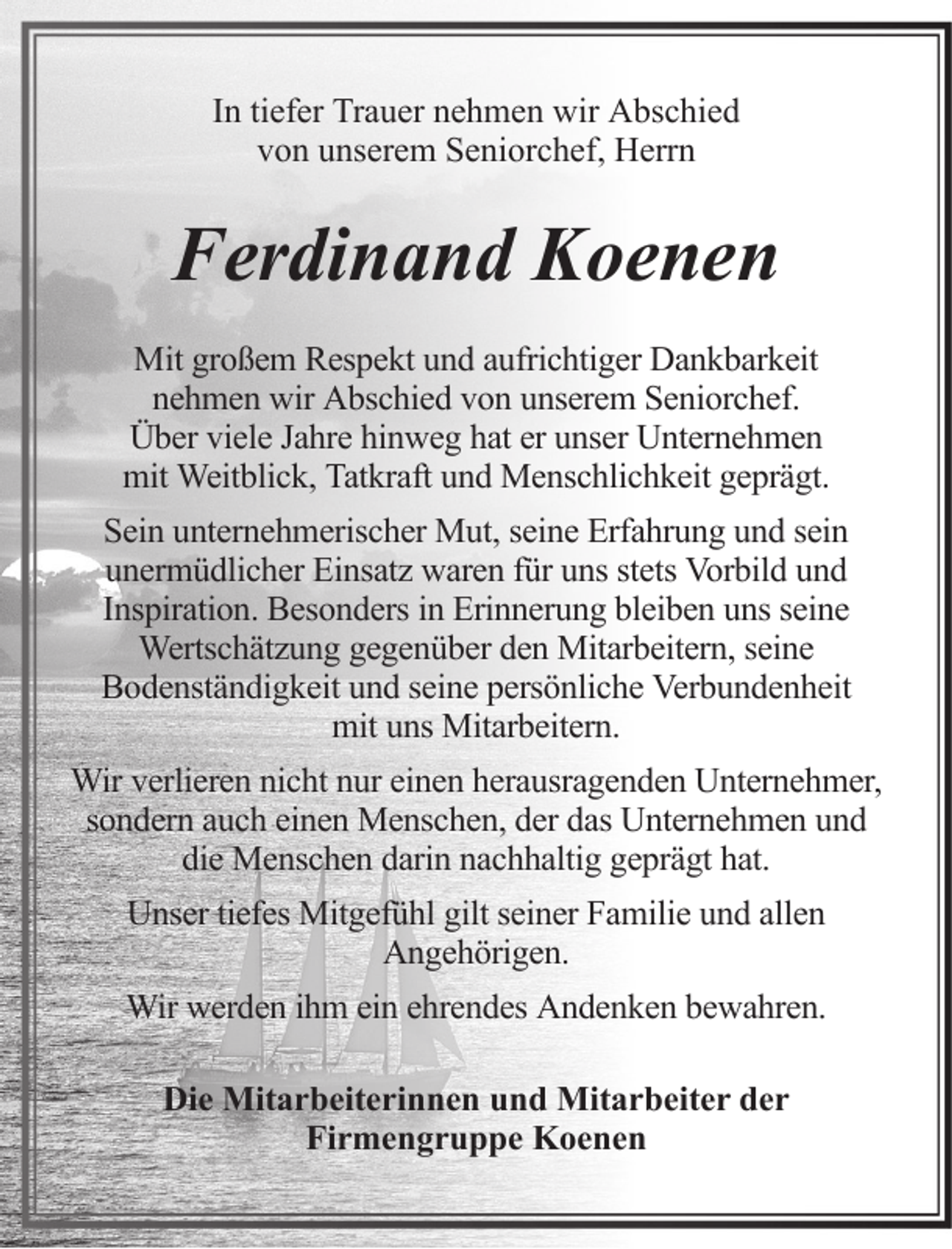 <p>In tiefer Trauer nehmen wir Abschied<br />von unserem Seniorchef, Herrn</p><p>Ferdinand Koenen<br />Mit großem Respekt und aufrichtiger Dankbarkeit<br />nehmen wir Abschied von unserem Seniorchef.<br />Über viele Jahre hinweg hat er unser Unternehmen<br />mit Weitblick, Tatkraft und Menschlichkeit geprägt.<br />Sein unternehmerischer Mut, seine Erfahrung und sein<br />unermüdlicher Einsatz waren für uns stets Vorbild und<br />Inspiration. Besonders in Erinnerung bleiben uns seine<br />Wertschätzung gegenüber den Mitarbeitern, seine<br />Bodenständigkeit und seine persönliche Verbundenheit<br />mit uns Mitarbeitern.<br />Wir verlieren nicht nur einen herausragenden Unternehmer,<br />sondern auch einen Menschen, der das Unternehmen und<br />die Menschen darin nachhaltig geprägt hat.<br />Unser tiefes Mitgefühl gilt seiner Familie und allen<br />Angehörigen.<br />Wir werden ihm ein ehrendes Andenken bewahren.<br />Die Mitarbeiterinnen und Mitarbeiter der<br />Firmengruppe Koenen</p>