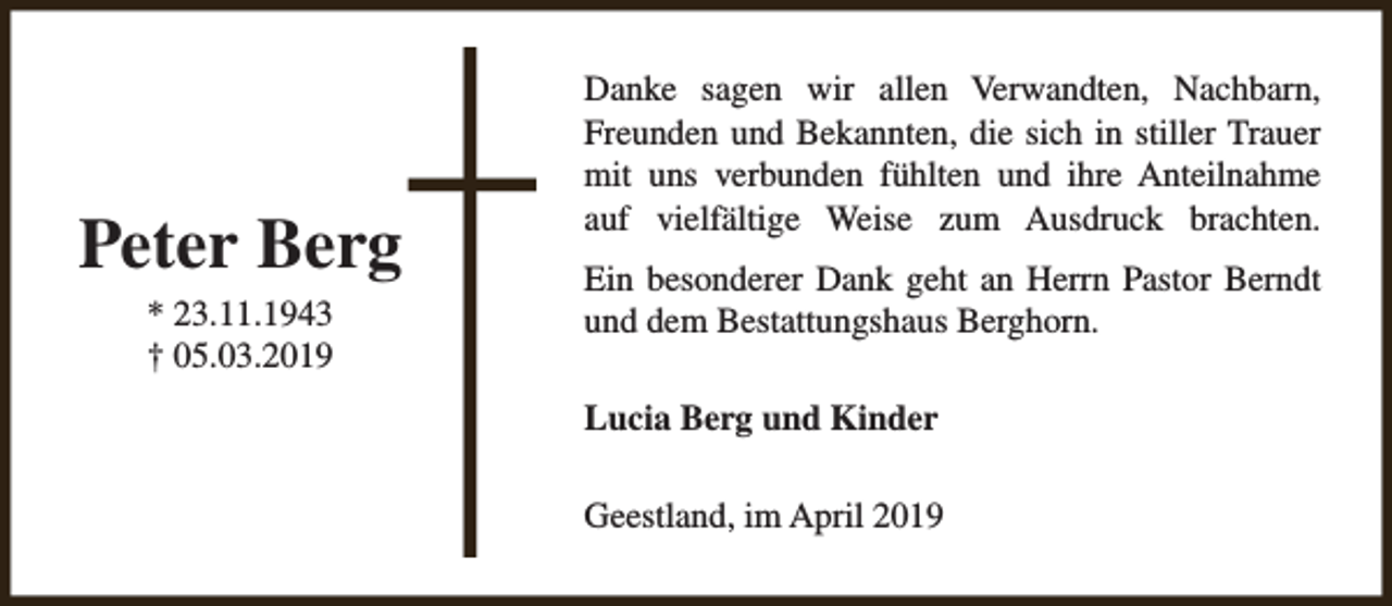 <p>Peter Berg<br />* 23.11.1943<br />† 05.03.2019</p><p>Danke sagen wir allen Verwandten, Nachbarn,<br />Freunden und Bekannten, die sich in stiller Trauer<br />mit uns verbunden fühlten und ihre Anteilnahme<br />auf vielfältige Weise zum Ausdruck brachten.<br />Ein besonderer Dank geht an Herrn Pastor Berndt<br />und dem Bestattungshaus Berghorn.<br />Lucia Berg und Kinder<br />Geestland, im April 2019</p>
