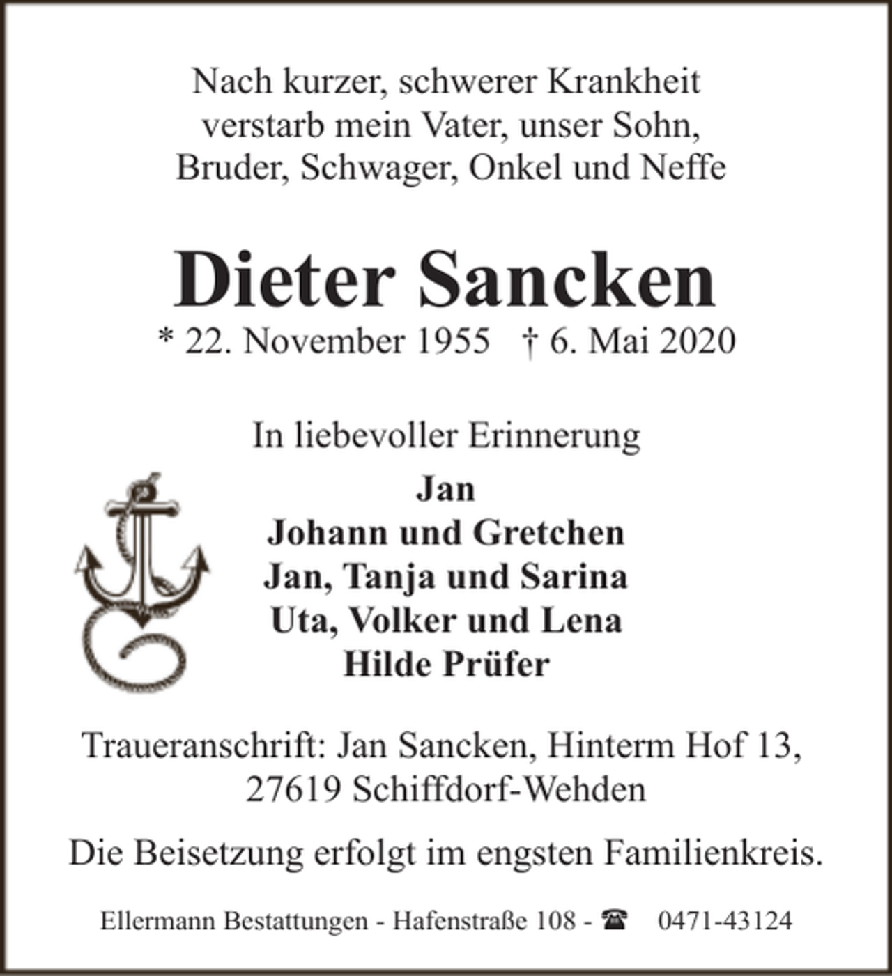 <p>Nach kurzer, schwerer Krankheit<br />verstarb mein Vater, unser Sohn,<br />Bruder, Schwager, Onkel und Neffe</p><p>Dieter Sancken</p><p>* 22. November 1955 † 6. Mai 2020<br />In liebevoller Erinnerung<br />Jan<br />Johann und Gretchen<br />Jan, Tanja und Sarina<br />Uta, Volker und Lena<br />Hilde Prüfer<br />Traueranschrift: Jan Sancken, Hinterm Hof 13,<br />27619 Schiffdorf-Wehden<br />Die Beisetzung erfolgt im engsten Familienkreis.<br />Ellermann Bestattungen - Hafenstraße 108 - (</p><p>0471-43124</p>