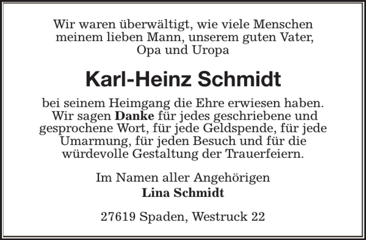 <p>Wir waren überwältigt, wie viele Menschen<br />meinem lieben Mann, unserem guten Vater,<br />Opa und Uropa</p><p>Karl-Heinz Schmidt<br />bei seinem Heimgang die Ehre erwiesen haben.<br />Wir sagen Danke für jedes geschriebene und<br />gesprochene Wort, für jede Geldspende, für jede<br />Umarmung, für jeden Besuch und für die<br />würdevolle Gestaltung der Trauerfeiern.<br />Im Namen aller Angehörigen<br />Lina Schmidt<br />27619 Spaden, Westruck 22</p>