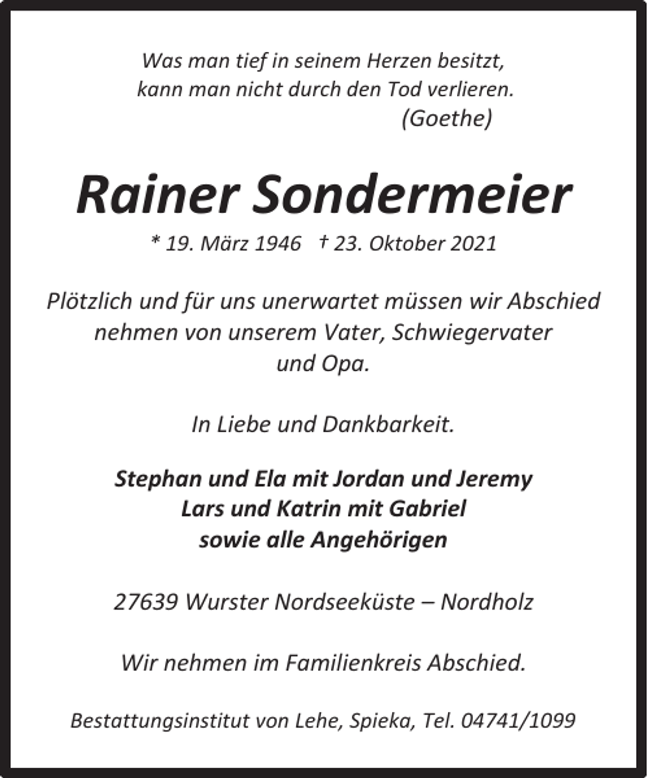 <p>Was man tief in seinem Herzen besitzt,<br />kann man nicht durch den Tod verlieren.</p><p>(Goethe)</p><p>Rainer Sondermeier<br />* 19. März 1946 † 23. Oktober 2021</p><p>Plötzlich und für uns unerwartet müssen wir Abschied<br />nehmen von unserem Vater, Schwiegervater<br />und Opa.<br />In Liebe und Dankbarkeit.<br />Stephan und Ela mit Jordan und Jeremy<br />Lars und Katrin mit Gabriel<br />sowie alle Angehörigen<br />27639 Wurster Nordseeküste – Nordholz<br />Wir nehmen im Familienkreis Abschied.<br />Bestattungsinstitut von Lehe, Spieka, Tel. 04741/1099</p>