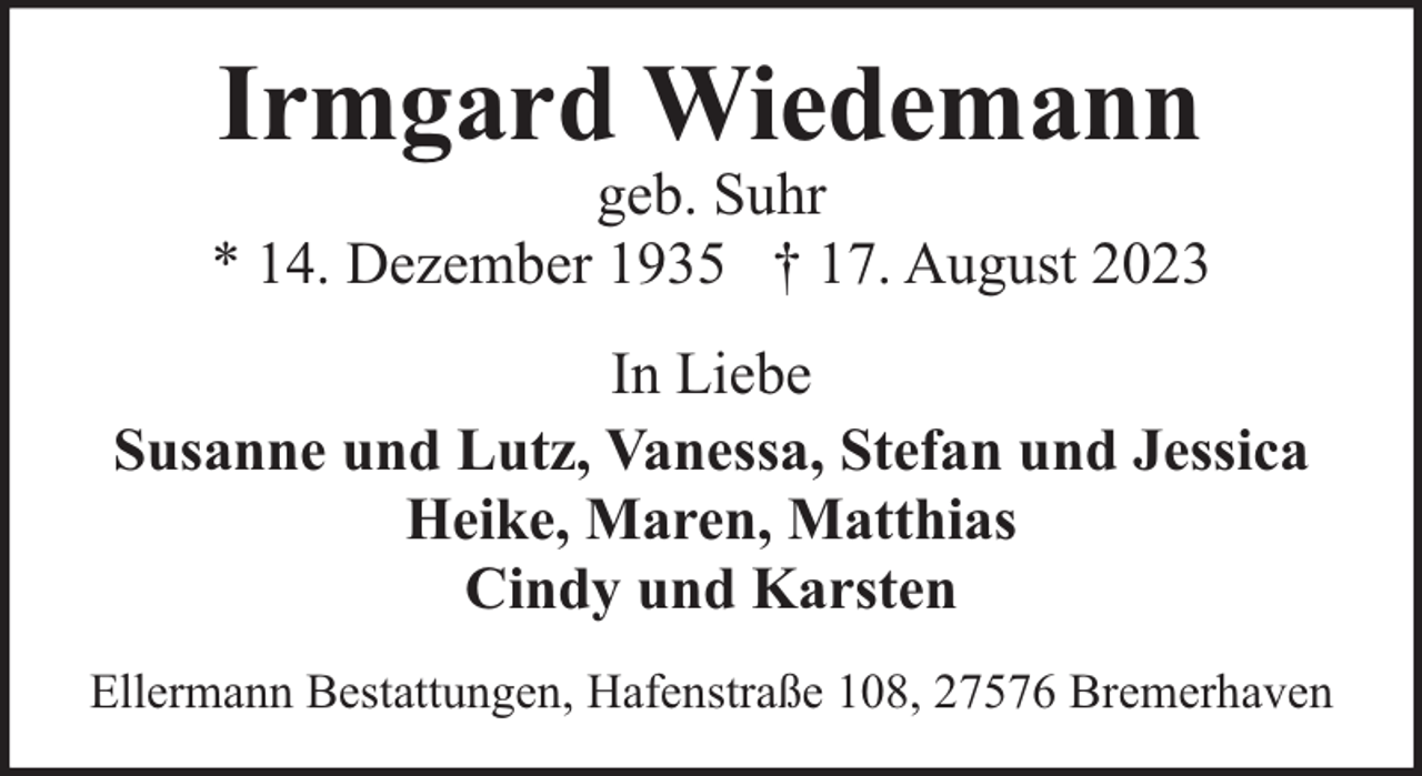 <p>Irmgard Wiedemann</p><p>geb. Suhr<br />* 14. Dezember 1935 † 17. August 2023<br />In Liebe<br />Susanne und Lutz, Vanessa, Stefan und Jessica<br />Heike, Maren, Matthias<br />Cindy und Karsten<br />Ellermann Bestattungen, Hafenstraße 108, 27576 Bremerhaven</p>