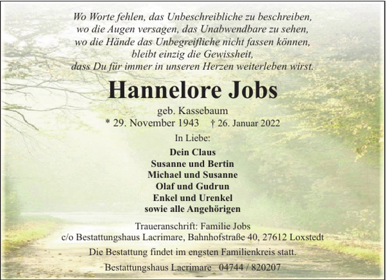 <p>Wo Worte fehlen, das Unbeschreibliche zu beschreiben,<br />wo die Augen versagen, das Unabwendbare zu sehen,<br />wo die Hände das Unbegreifliche nicht fassen können,<br />bleibt einzig die Gewissheit,<br />dass Du für immer in unseren Herzen weiterleben wirst.</p><p>Hannelore Jobs</p><p>geb. Kassebaum<br />* 29. November 1943 † 26. Januar 2022<br />In Liebe:<br />Dein Claus<br />Susanne und Bertin<br />Michael und Susanne<br />Olaf und Gudrun<br />Enkel und Urenkel<br />sowie alle Angehörigen<br />Traueranschrift: Familie Jobs<br />c/o Bestattungshaus Lacrimare, Bahnhofstraße 40, 27612 Loxstedt<br />Die Bestattung findet im engsten Familienkreis statt.<br />Bestattungshaus Lacrimare 04744 / 820207</p>