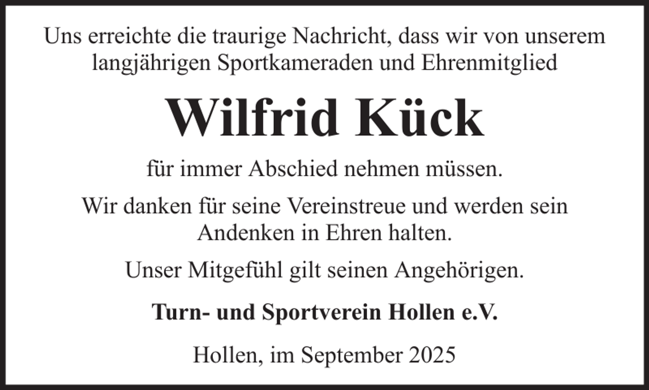 <p>Uns erreichte die traurige Nachricht, dass wir von unserem<br />langjährigen Sportkameraden und Ehrenmitglied</p><p>Wilfrid Kück<br />für immer Abschied nehmen müssen.<br />Wir danken für seine Vereinstreue und werden sein<br />Andenken in Ehren halten.<br />Unser Mitgefühl gilt seinen Angehörigen.<br />Turn- und Sportverein Hollen e.V.<br />Hollen, im September 2025</p>