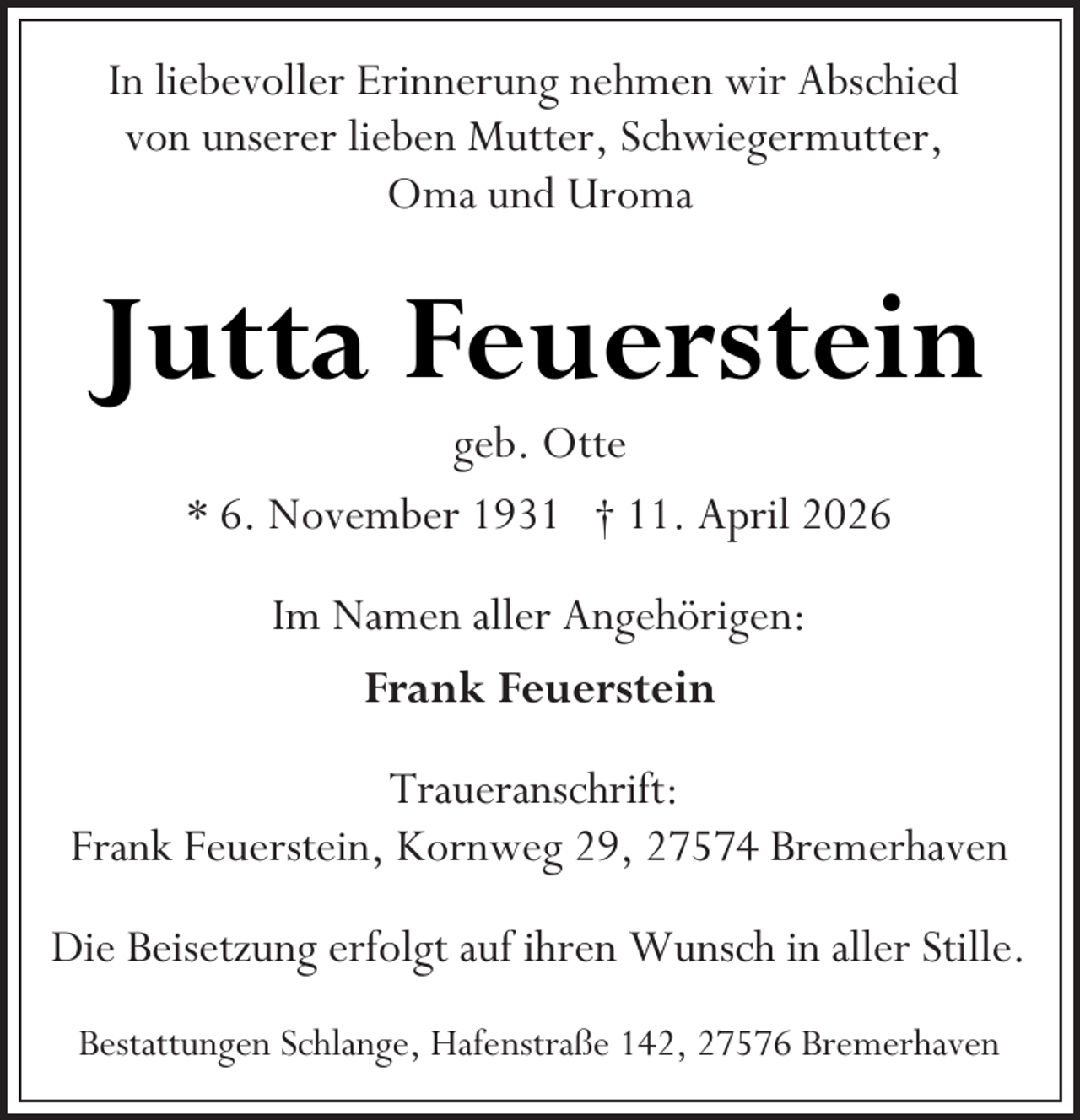 <p>In liebevoller Erinnerung nehmen wir Abschied<br />von unserer lieben Mutter, Schwiegermutter,<br />Oma und Uroma</p><p>Jutta Feuerstein<br />geb. Otte<br />* 6. November 1931 † 11. April 2026<br />Im Namen aller Angehörigen:<br />Frank Feuerstein<br />Traueranschrift:<br />Frank Feuerstein, Kornweg 29, 27574 Bremerhaven<br />Die Beisetzung erfolgt auf ihren Wunsch in aller Stille.<br />Bestattungen Schlange, Hafenstraße 142, 27576 Bremerhaven</p>