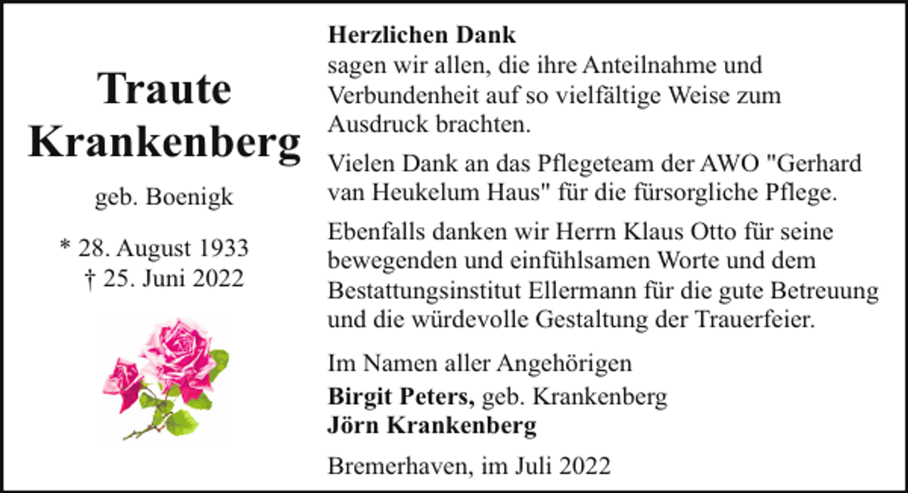 <p>Traute<br />Krankenberg<br />geb. Boenigk<br />* 28. August 1933<br />† 25. Juni 2022</p><p>Herzlichen Dank<br />sagen wir allen, die ihre Anteilnahme und<br />Verbundenheit auf so vielfältige Weise zum<br />Ausdruck brachten.<br />Vielen Dank an das Pflegeteam der AWO "Gerhard<br />van Heukelum Haus" für die fürsorgliche Pflege.<br />Ebenfalls danken wir Herrn Klaus Otto für seine<br />bewegenden und einfühlsamen Worte und dem<br />Bestattungsinstitut Ellermann für die gute Betreuung<br />und die würdevolle Gestaltung der Trauerfeier.<br />Im Namen aller Angehörigen<br />Birgit Peters, geb. Krankenberg<br />Jörn Krankenberg<br />Bremerhaven, im Juli 2022</p>