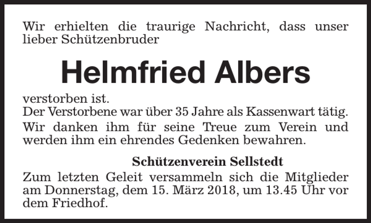 <p>Wir erhielten die traurige Nachricht, dass unser<br />lieber Schützenbruder</p><p>Helmfried Albers</p><p>verstorben ist.<br />Der Verstorbene war über 35 Jahre als Kassenwart tätig.<br />Wir danken ihm für seine Treue zum Verein und<br />werden ihm ein ehrendes Gedenken bewahren.<br />Schützenverein Sellstedt<br />Zum letzten Geleit versammeln sich die Mitglieder<br />am Donnerstag, dem 15. März 2018, um 13.45 Uhr vor<br />dem Friedhof.</p>