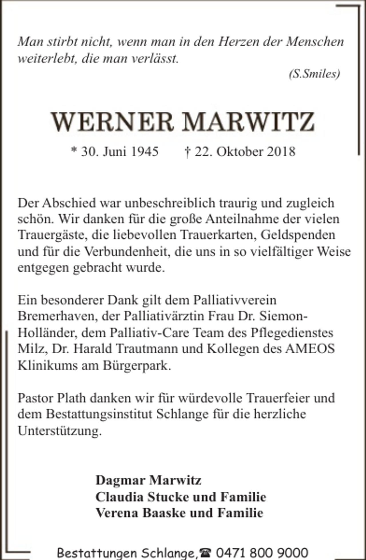 <p>Man stirbt nicht, wenn man in den Herzen der Menschen<br />weiterlebt, die man verlässt.<br />(S.Smiles)</p><p>* 30. Juni 1945</p><p>† 22. Oktober 2018</p><p>Der Abschied war unbeschreiblich traurig und zugleich<br />schön. Wir danken für die große Anteilnahme der vielen<br />Trauergäste, die liebevollen Trauerkarten, Geldspenden<br />und für die Verbundenheit, die uns in so vielfältiger Weise<br />entgegen gebracht wurde.<br />Ein besonderer Dank gilt dem Palliativverein<br />Bremerhaven, der Palliativärztin Frau Dr. SiemonHolländer, dem Palliativ-Care Team des Pflegedienstes<br />Milz, Dr. Harald Trautmann und Kollegen des AMEOS<br />Klinikums am Bürgerpark.<br />Pastor Plath danken wir für würdevolle Trauerfeier und<br />dem Bestattungsinstitut Schlange für die herzliche<br />Unterstützung.<br />Dagmar Marwitz<br />Claudia Stucke und Familie<br />Verena Baaske und Familie<br />Bestattungen Schlange,( 0471 800 9000</p>