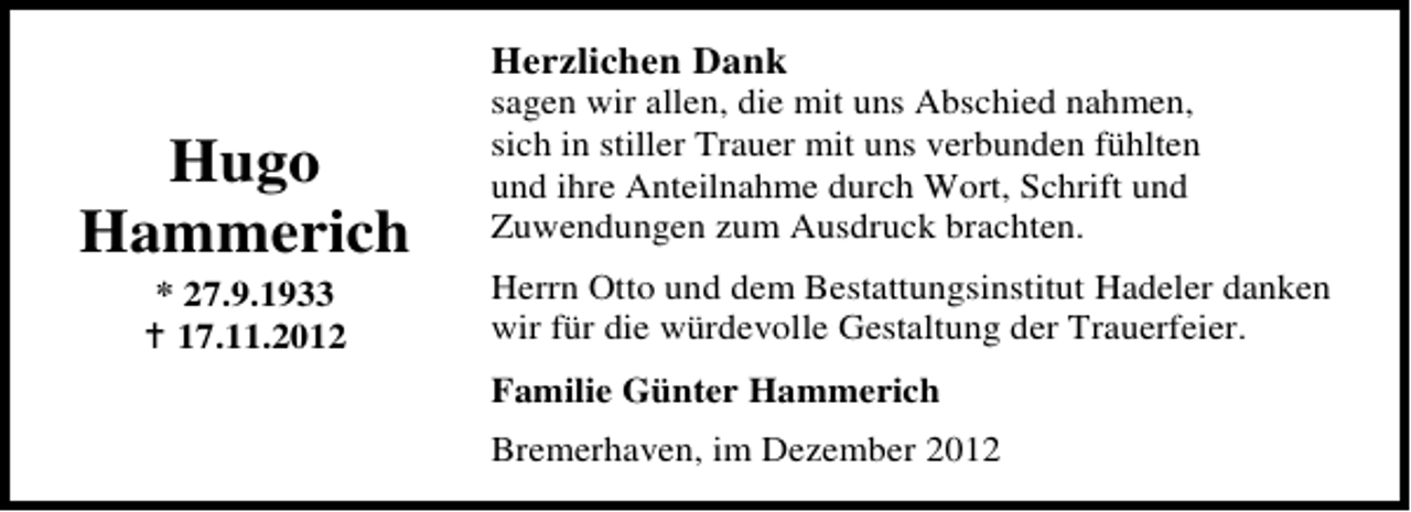<p>Herzlichen Dank</p><p>Hugo<br />Hammerich<br />* 27.9.1933<br />17.11.2012</p><p>sagen wir allen, die mit uns Abschied nahmen,<br />sich in stiller Trauer mit uns verbunden fühlten<br />und ihre Anteilnahme durch Wort, Schrift und<br />Zuwendungen zum Ausdruck brachten.<br />Herrn Otto und dem Bestattungsinstitut Hadeler danken<br />wir für die würdevolle Gestaltung der Trauerfeier.<br />Familie Günter Hammerich<br />Bremerhaven, im Dezember 2012</p>