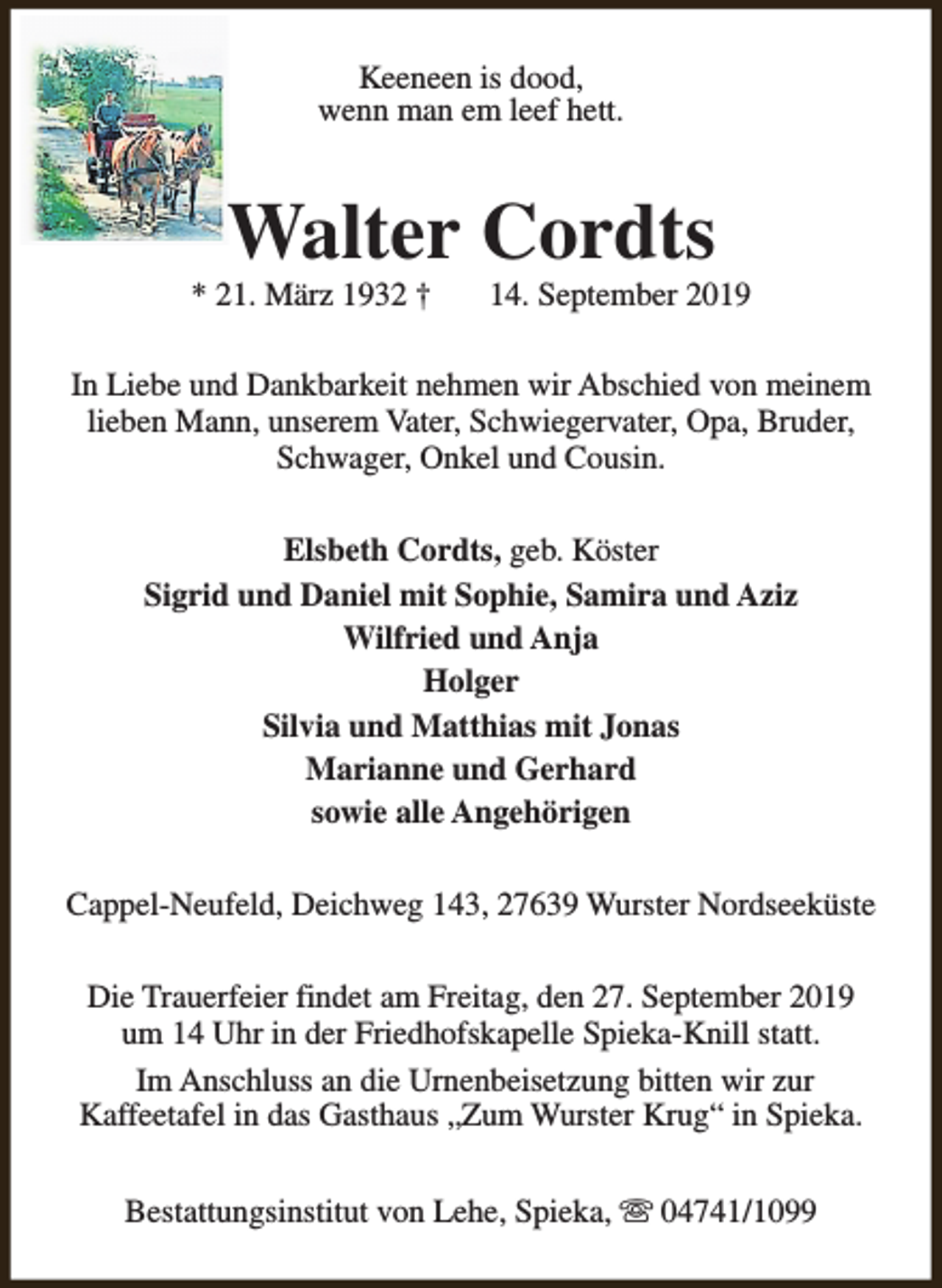 <p>Keeneen is dood,<br />wenn man em leef hett.</p><p>Walter Cordts</p><p>* 21. März 1932 †</p><p>14. September 2019</p><p>In Liebe und Dankbarkeit nehmen wir Abschied von meinem<br />lieben Mann, unserem Vater, Schwiegervater, Opa, Bruder,<br />Schwager, Onkel und Cousin.<br />Elsbeth Cordts, geb. Köster<br />Sigrid und Daniel mit Sophie, Samira und Aziz<br />Wilfried und Anja<br />Holger<br />Silvia und Matthias mit Jonas<br />Marianne und Gerhard<br />sowie alle Angehörigen<br />Cappel-Neufeld, Deichweg 143, 27639 Wurster Nordseeküste<br />Die Trauerfeier findet am Freitag, den 27. September 2019<br />um 14 Uhr in der Friedhofskapelle Spieka-Knill statt.<br />Im Anschluss an die Urnenbeisetzung bitten wir zur<br />Kaffeetafel in das Gasthaus „Zum Wurster Krug“ in Spieka.<br />Bestattungsinstitut von Lehe, Spieka, s 04741/1099</p>