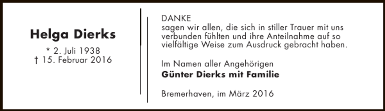 <p>Helga Dierks<br />* 2. Juli 1938<br />† 15. Februar 2016</p><p>DANKE<br />sagen wir allen, die sich in stiller Trauer mit uns<br />verbunden fühlten und ihre Anteilnahme auf so<br />vielfältige Weise zum Ausdruck gebracht haben.<br />Im Namen aller Angehörigen<br />Günter Dierks mit Familie<br />Bremerhaven, im März 2016</p>
