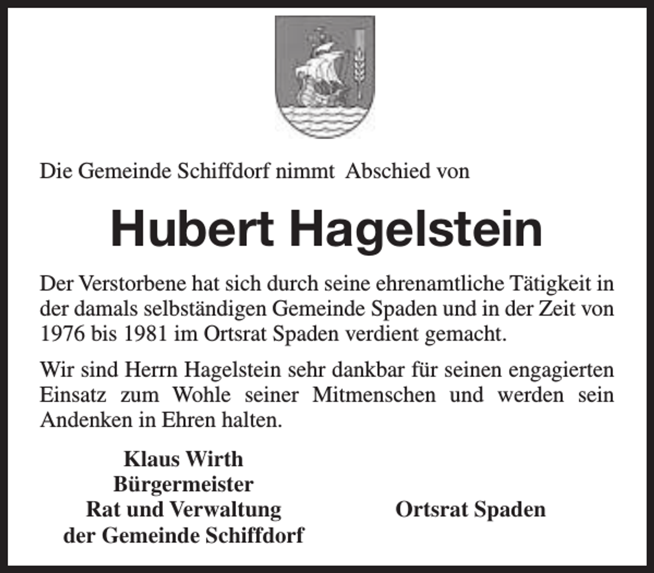 <p>Die Gemeinde Schiffdorf nimmt Abschied von</p><p>Hubert Hagelstein<br />Der Verstorbene hat sich durch seine ehrenamtliche Tätigkeit in<br />der damals selbständigen Gemeinde Spaden und in der Zeit von<br />1976 bis 1981 im Ortsrat Spaden verdient gemacht.<br />Wir sind Herrn Hagelstein sehr dankbar für seinen engagierten<br />Einsatz zum Wohle seiner Mitmenschen und werden sein<br />Andenken in Ehren halten.<br />Klaus Wirth<br />Bürgermeister<br />Rat und Verwaltung<br />der Gemeinde Schiffdorf</p><p>Ortsrat Spaden</p>