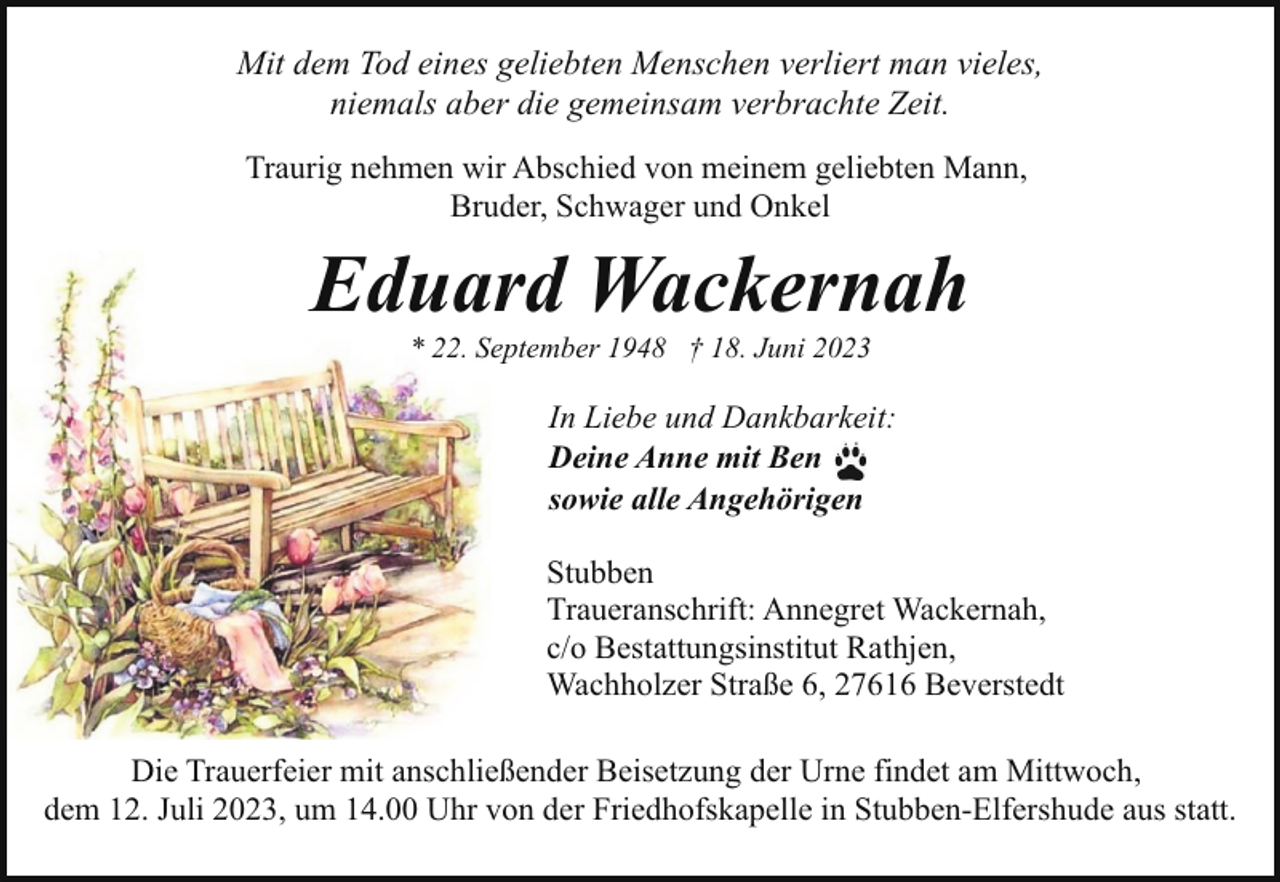 <p>Mit dem Tod eines geliebten Menschen verliert man vieles,<br />niemals aber die gemeinsam verbrachte Zeit.<br />Traurig nehmen wir Abschied von meinem geliebten Mann,<br />Bruder, Schwager und Onkel</p><p>Eduard Wackernah<br />* 22. September 1948 † 18. Juni 2023</p><p>In Liebe und Dankbarkeit:<br />Deine Anne mit Ben<br />sowie alle Angehörigen<br />Stubben<br />Traueranschrift: Annegret Wackernah,<br />c/o Bestattungsinstitut Rathjen,<br />Wachholzer Straße 6, 27616 Beverstedt<br />Die Trauerfeier mit anschließender Beisetzung der Urne findet am Mittwoch,<br />dem 12. Juli 2023, um 14.00 Uhr von der Friedhofskapelle in Stubben-Elfershude aus statt.</p>