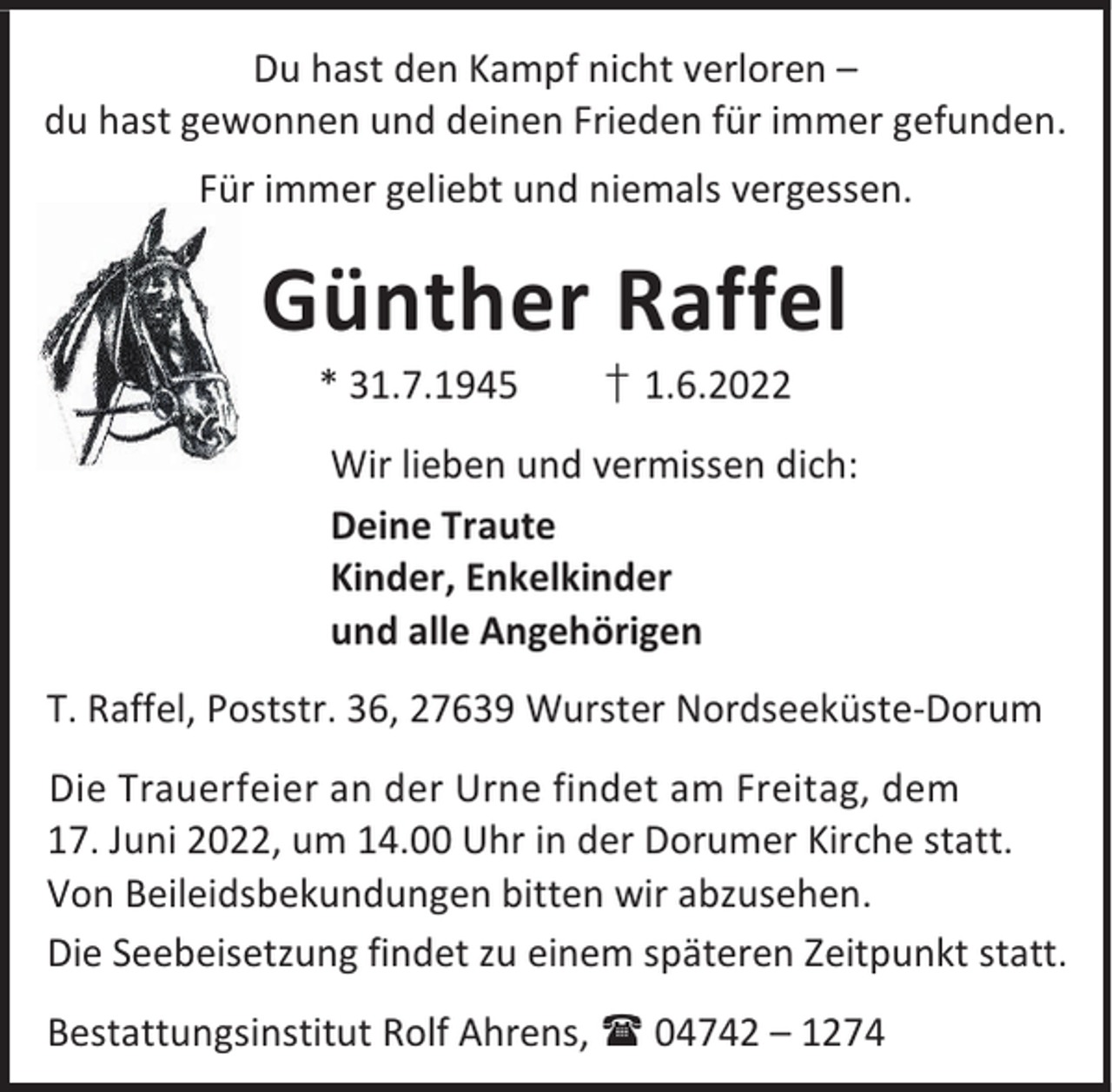 <p>Du hast den Kampf nicht verloren –<br />du hast gewonnen und deinen Frieden für immer gefunden.</p><p>Für immer geliebt und niemals vergessen.</p><p>Günther Raffel<br />* 31.7.1945</p><p>† 1.6.2022</p><p>Wir lieben und vermissen dich:<br />Deine Traute<br />Kinder, Enkelkinder<br />und alle Angehörigen<br />T. Raffel, Poststr. 36, 27639 Wurster Nordseeküste-Dorum<br />Die Trauerfeier an der Urne findet am Freitag, dem<br />17. Juni 2022, um 14.00 Uhr in der Dorumer Kirche statt.<br />Von Beileidsbekundungen bitten wir abzusehen.<br />Die Seebeisetzung findet zu einem späteren Zeitpunkt statt.<br />Bestattungsinstitut Rolf Ahrens,  04742 – 1274</p>