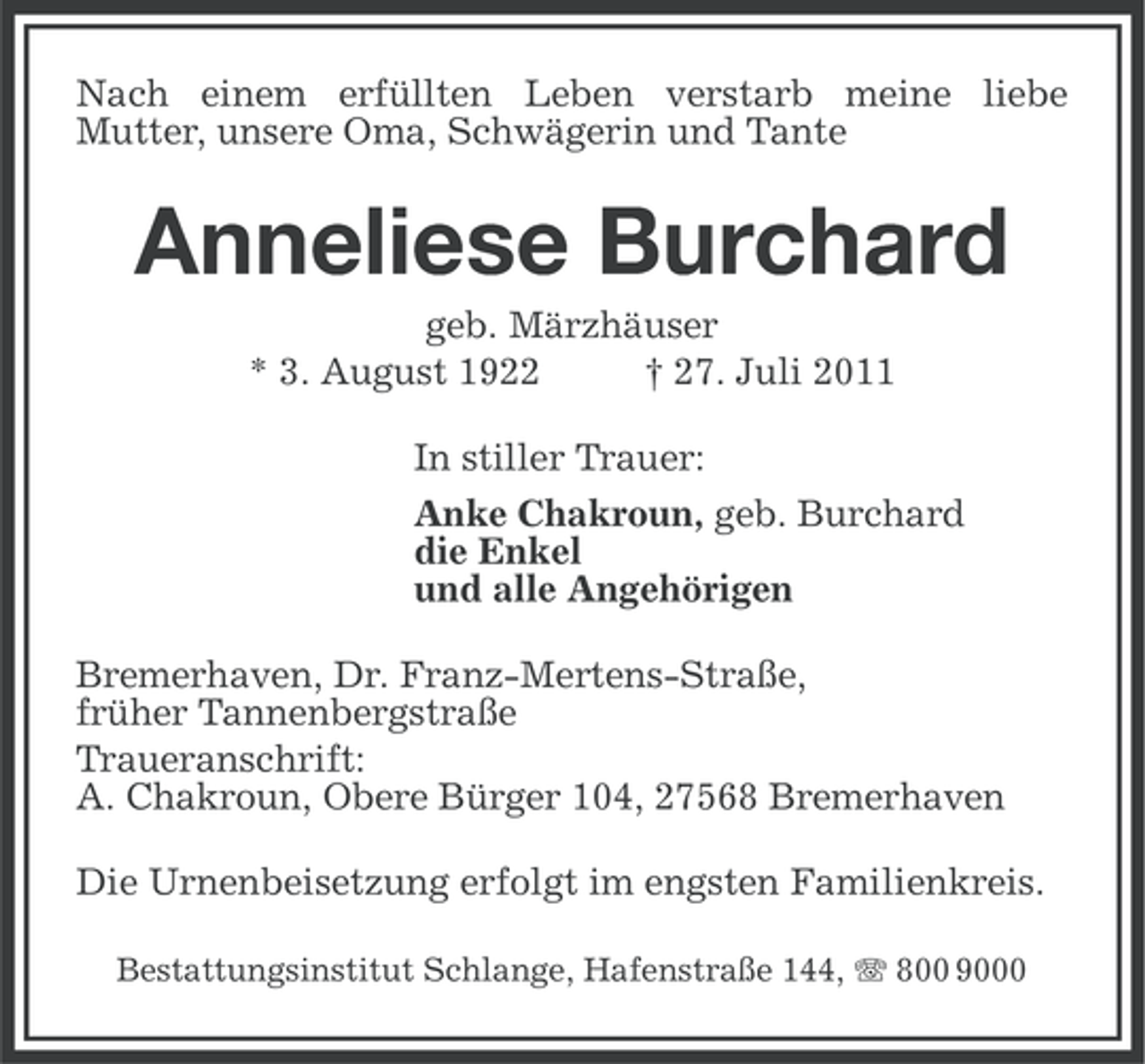 <p>Nach einem erfüllten Leben verstarb meine liebe<br />Mutter, unsere Oma, Schwägerin und Tante</p><p>Anneliese Burchard<br />geb. Märzhäuser<br />* 3. August 1922<br />† 27. Juli 2011<br />In stiller Trauer:<br />Anke Chakroun, geb. Burchard<br />die Enkel<br />und alle Angehörigen<br />Bremerhaven, Dr. Franz-Mertens-Straße,<br />früher Tannenbergstraße<br />Traueranschrift:<br />A. Chakroun, Obere Bürger 104, 27568 Bremerhaven<br />Die Urnenbeisetzung erfolgt im engsten Familienkreis.<br />Bestattungsinstitut Schlange, Hafenstraße 144, 800 9000</p>