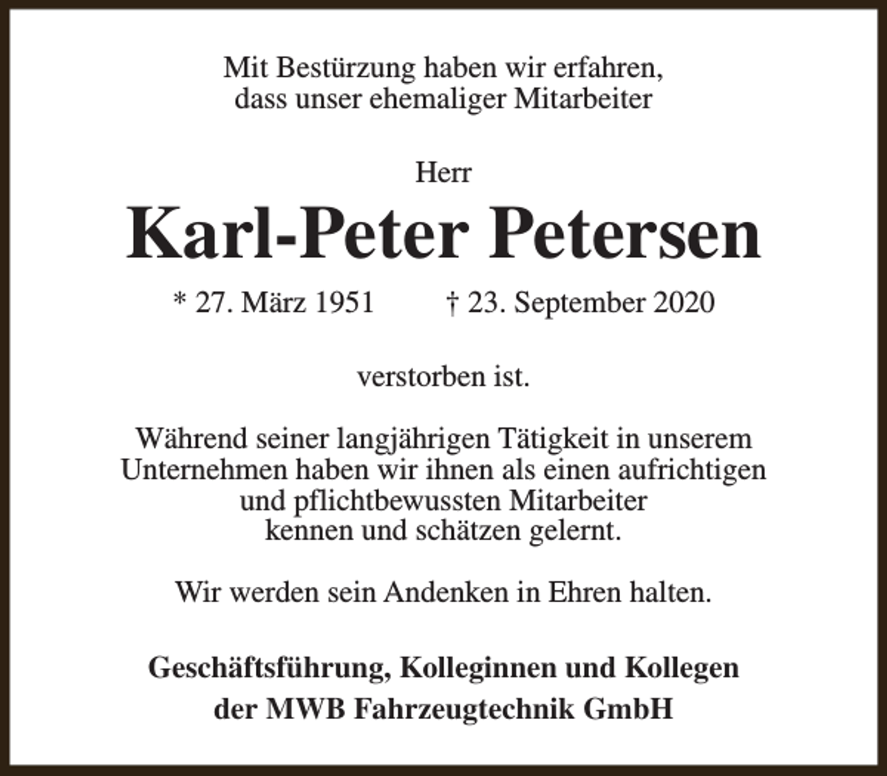 <p>Mit Bestürzung haben wir erfahren,<br />dass unser ehemaliger Mitarbeiter<br />Herr</p><p>Karl-Peter Petersen<br />* 27. März 1951</p><p>† 23. September 2020</p><p>verstorben ist.<br />Während seiner langjährigen Tätigkeit in unserem<br />Unternehmen haben wir ihnen als einen aufrichtigen<br />und pflichtbewussten Mitarbeiter<br />kennen und schätzen gelernt.<br />Wir werden sein Andenken in Ehren halten.<br />Geschäftsführung, Kolleginnen und Kollegen<br />der MWB Fahrzeugtechnik GmbH</p>