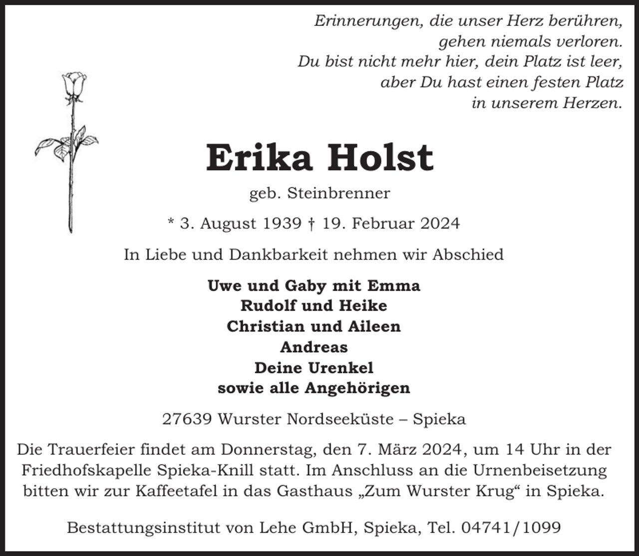 <p>Erinnerungen, die unser Herz berühren,<br />gehen niemals verloren.<br />Du bist nicht mehr hier, dein Platz ist leer,<br />aber Du hast einen festen Platz<br />in unserem Herzen.</p><p>Erika Holst<br />geb. Steinbrenner</p><p>* 3. August 1939 † 19. Februar 2024<br />In Liebe und Dankbarkeit nehmen wir Abschied<br />Uwe und Gaby mit Emma<br />Rudolf und Heike<br />Christian und Aileen<br />Andreas<br />Deine Urenkel<br />sowie alle Angehörigen<br />27639 Wurster Nordseeküste – Spieka<br />Die Trauerfeier findet am Donnerstag, den 7. März 2024, um 14 Uhr in der<br />Friedhofskapelle Spieka-Knill statt. Im Anschluss an die Urnenbeisetzung<br />bitten wir zur Kaffeetafel in das Gasthaus „Zum Wurster Krug“ in Spieka.<br />Bestattungsinstitut von Lehe GmbH, Spieka, Tel. 04741/1099</p>