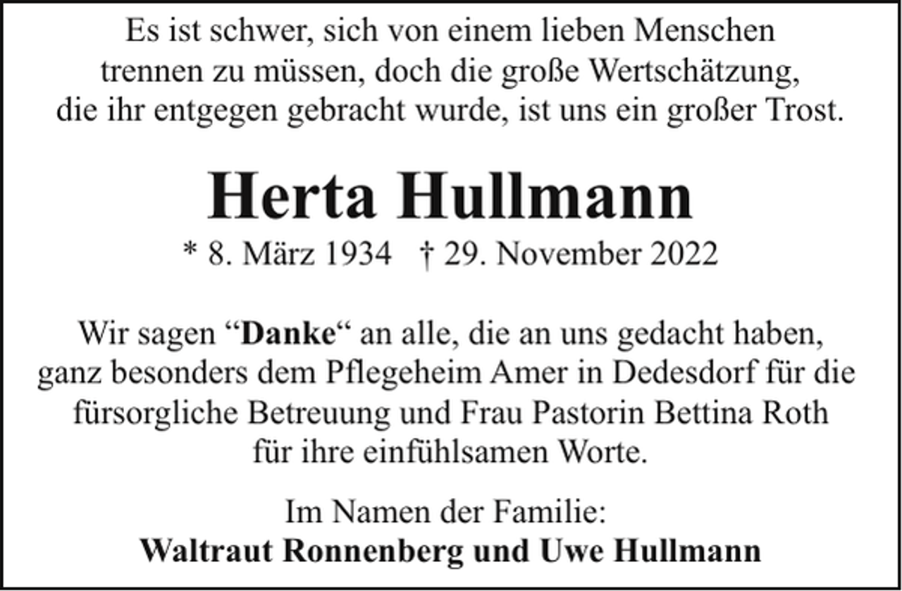 <p>Es ist schwer, sich von einem lieben Menschen<br />trennen zu müssen, doch die große Wertschätzung,<br />die ihr entgegen gebracht wurde, ist uns ein großer Trost.</p><p>Herta Hullmann</p><p>* 8. März 1934 † 29. November 2022<br />Wir sagen “Danke“ an alle, die an uns gedacht haben,<br />ganz besonders dem Pflegeheim Amer in Dedesdorf für die<br />fürsorgliche Betreuung und Frau Pastorin Bettina Roth<br />für ihre einfühlsamen Worte.<br />Im Namen der Familie:<br />Waltraut Ronnenberg und Uwe Hullmann</p>